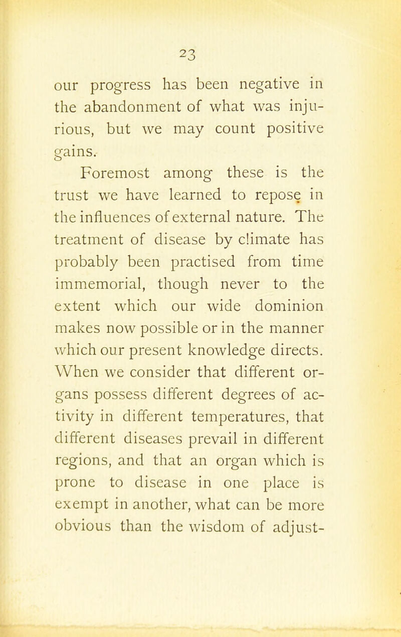 our progress has been negative in the abandonment of what was inju- rious, but we may count positive gains. Foremost among these is the trust we have learned to repose in the influences of external nature. The treatment of disease by climate has probably been practised from time immemorial, though never to the extent which our wide dominion makes now possible or in the manner which our present knowledge directs. When we consider that different or- gans possess different degrees of ac- tivity in different temperatures, that different diseases prevail in different regions, and that an organ which is prone to disease in one place is exempt in another, what can be more obvious than the wisdom of adjust-