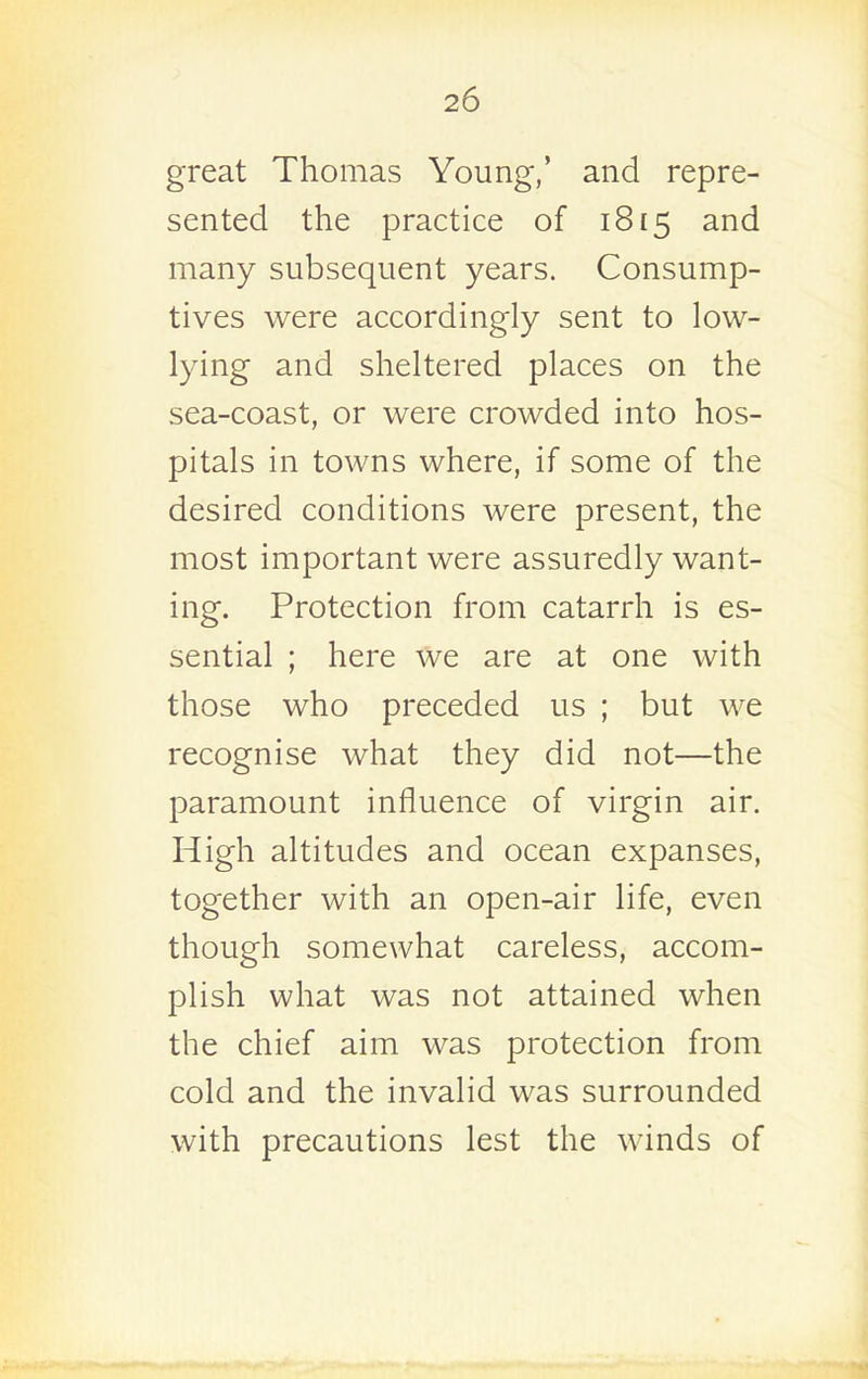 great Thomas Young,' and repre- sented the practice of 1815 and many subsequent years. Consump- tives were accordingly sent to low- lying and sheltered places on the sea-coast, or were crowded into hos- pitals in towns where, if some of the desired conditions were present, the most important were assuredly want- ing. Protection from catarrh is es- sential ; here we are at one with those who preceded us ; but we recognise what they did not—the paramount influence of virgin air. High altitudes and ocean expanses, together with an open-air life, even though somewhat careless, accom- plish what was not attained when the chief aim was protection from cold and the invalid was surrounded with precautions lest the winds of