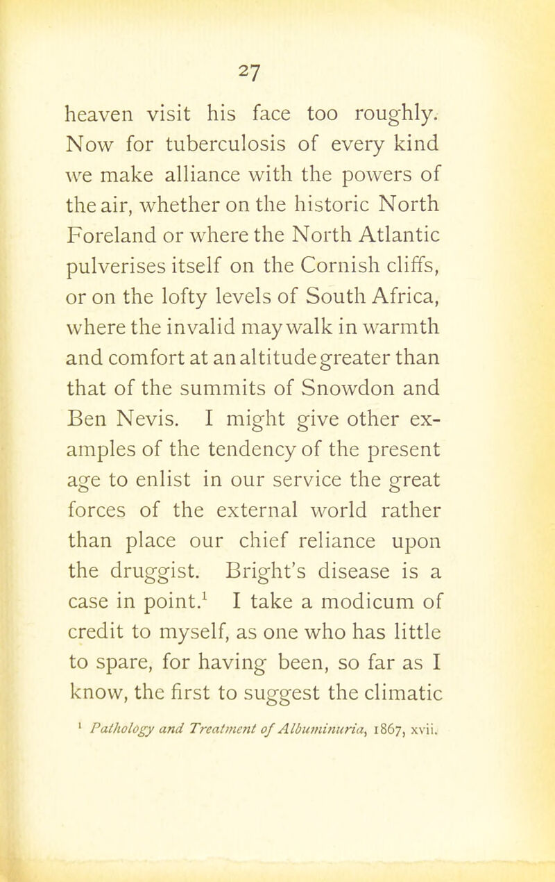 heaven visit his face too roughly. Now for tuberculosis of every kind we make alliance with the powers of the air, whether on the historic North Foreland or where the North Atlantic pulverises itself on the Cornish cliffs, or on the lofty levels of South Africa, where the invalid may walk in warmth and comfort at an altitude greater than that of the summits of Snowdon and Ben Nevis. I might give other ex- amples of the tendency of the present age to enlist in our service the great forces of the external world rather than place our chief reliance upon the druggist. Bright's disease is a case in point.^ I take a modicum of credit to myself, as one who has little to spare, for having been, so far as I know, the first to suggest the climatic ' PatJiology and Treatment of Aldumitiuria, 1867, xvii.