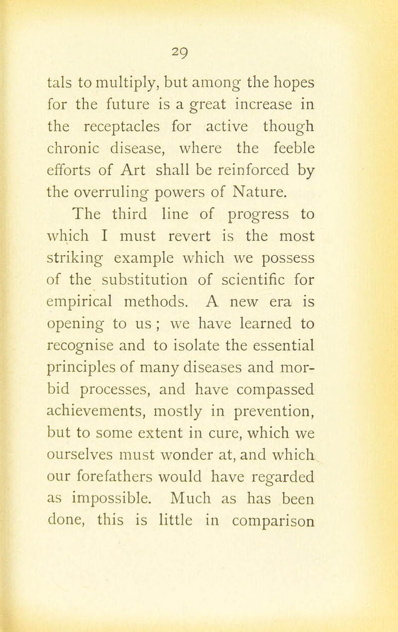 tals to multiply, but among the hopes for the future is a great increase in the receptacles for active though chronic disease, where the feeble efforts of Art shall be reinforced by the overruling powers of Nature. The third line of progress to which I must revert is the most striking example which we possess of the substitution of scientific for empirical methods. A new era is opening to us ; we have learned to recognise and to isolate the essential principles of many diseases and mor- bid processes, and have compassed achievements, mostly in prevention, but to some extent in cure, which we ourselves must wonder at, and which our forefathers would have regarded as impossible. Much as has been done, this is little in comparison