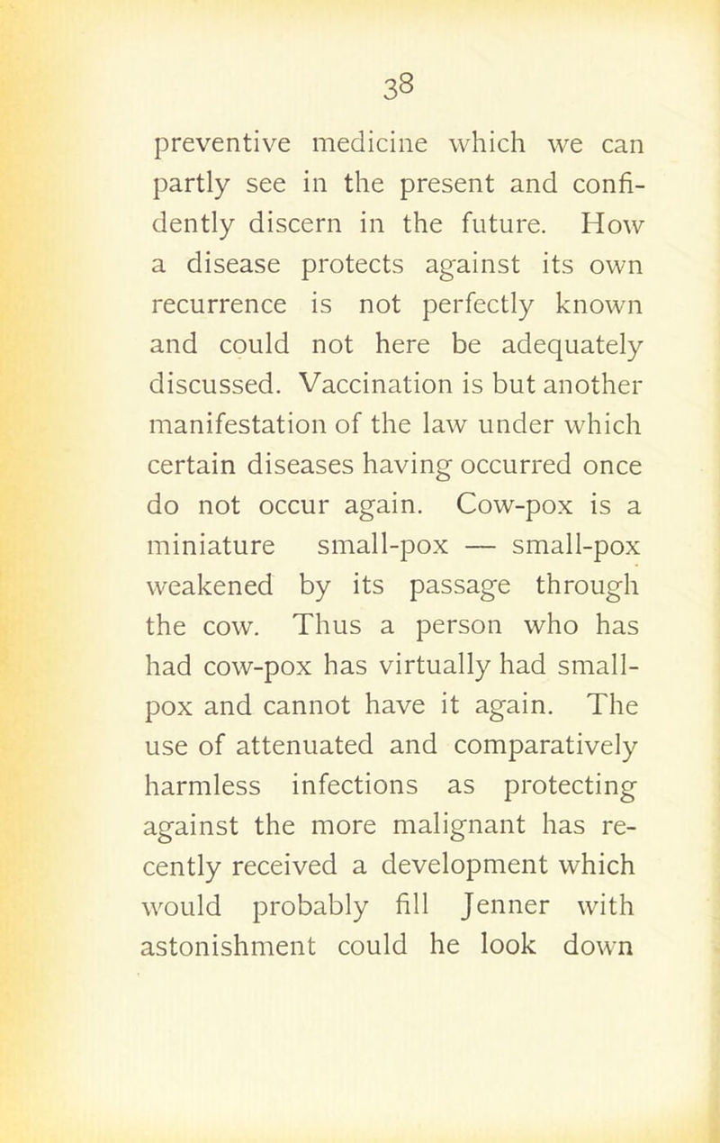 preventive medicine which we can partly see in the present and confi- dently discern in the future. How a disease protects against its own recurrence is not perfectly known and could not here be adequately discussed. Vaccination is but another manifestation of the law under which certain diseases having occurred once do not occur again. Cow-pox is a miniature small-pox — small-pox weakened by its passage through the cow. Thus a person who has had cow-pox has virtually had small- pox and cannot have it again. The use of attenuated and comparatively harmless infections as protecting against the more malignant has re- cently received a development which would probably fill Jenner with astonishment could he look down