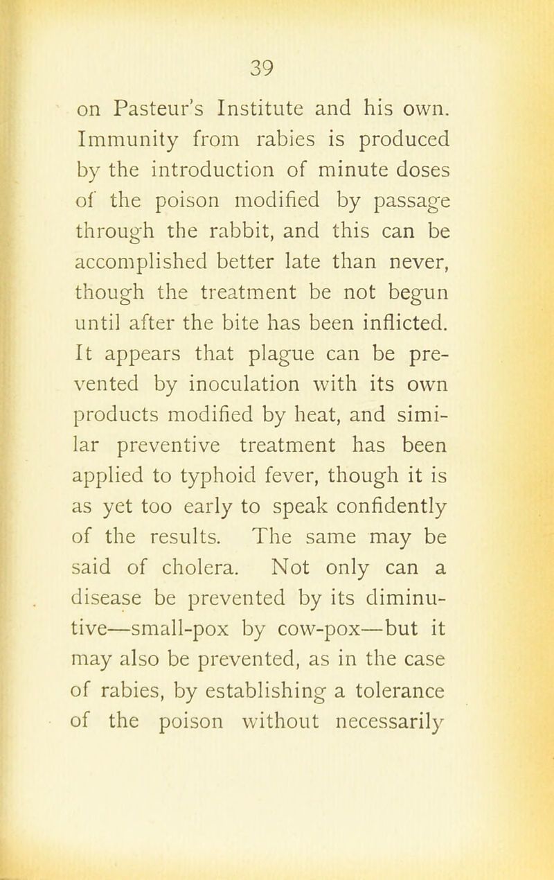 on Pasteur's Institute and his own. Immunity from rabies is produced by the introduction of minute doses of the poison modified by passage through the rabbit, and this can be accomplished better late than never, though the treatment be not begun until after the bite has been inflicted. It appears that plague can be pre- vented by inoculation with its own products modified by heat, and simi- lar preventive treatment has been applied to typhoid fever, though it is as yet too early to speak confidently of the results. The same may be said of cholera. Not only can a disease be prevented by its diminu- tive—small-pox by cow-pox—but it may also be prevented, as in the case of rabies, by establishing a tolerance of the poison without necessarily