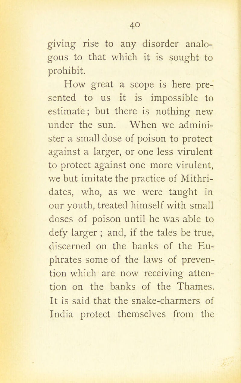 giving rise to any disorder analo- gous to that which it is sought to prohibit. How great a scope is here pre- sented to us it is impossible to estimate; but there is nothing new under the sun. When we admini- ster a small dose of poison to protect against a larger, or one less virulent to protect against one more virulent, we but imitate the practice of Mithri- dates, who, as we were taught in our youth, treated himself with small doses of poison until he was able to defy larger ; and, if the tales be true, discerned on the banks of the Eu- phrates some of the laws of preven- tion which are now receiving atten- tion on the banks of the Thames. It is said that the snake-charmers of India protect themselves from the