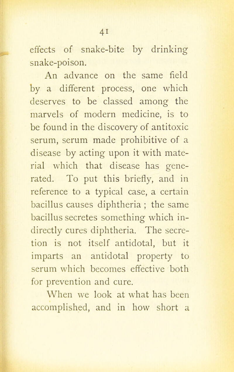 eftects of snake-bite by drinking snake-poison. An advance on the same field by a different process, one which deserves to be classed among the marvels of modern medicine, is to be found in the discovery of antitoxic serum, serum made prohibitive of a disease by acting upon it with mate- rial which that disease has gene- rated. To put this briefly, and in reference to a typical case, a certain bacillus causes diphtheria ; the same bacillus secretes something which in- directly cures diphtheria. The secre- tion is not itself antidotal, but it imparts an antidotal property to serum which becomes effective both for prevention and cure. When we look at what has been accomplished, and in how short a