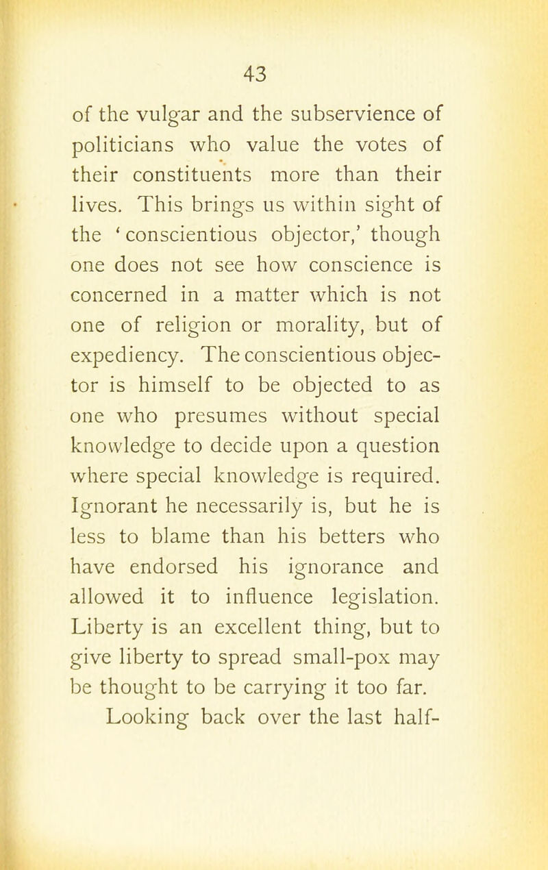 of the vulg'ar and the subservience of politicians who value the votes of their constituents more than their lives. This brings us within sight of the ' conscientious objector,' though one does not see how conscience is concerned in a matter which is not one of religion or morality, but of expediency. The conscientious objec- tor is himself to be objected to as one who presumes without special knowledge to decide upon a question where special knowledge is required. Ignorant he necessarily is, but he is less to blame than his betters who have endorsed his ignorance and allowed it to influence legislation. Liberty is an excellent thing, but to give liberty to spread small-pox may be thought to be carrying it too far. Looking back over the last half-