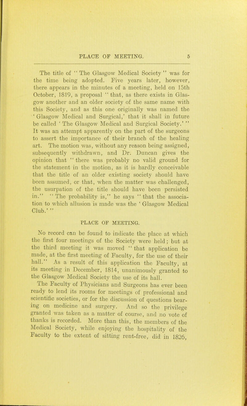 The title of '' The Glasgow Medical Society '' was for the time being adopted. Five years later, however, there appears in the minutes of a meeting, held on 15th October, 1819, a proposal  that, as there exists in Glas- gow another and an older society of the same name with this Society, and as this one originally was named the ' Glasgow Medical and Surgical,' that it shall in future be called ' The Glasgow Medical and Surgical Society.'  It was an attempt apparently on the part of the surgeons to assert the importance of their branch of the healing art. The motion was, without any reason being assigned, subsequently withdrawn, and Dr. Duncan gives the opinion that '' there was probably no valid ground for the statement in the motion, as it is hardly conceivable that the title of an older existing society should have been assumed, or that, when the matter was challenged, the usurpation of the title should have been persisted in. The probability is, he says that the associa- tion to which allusion is made was the ' Glasgow Medical Club.'  PLACE OF MEETING. No record can be found to indicate the place at which the first four meetings of the Society were held; but at the third meeting it was moved '' that application be made, at the first meeting of Faculty, for the use of their hall. As a result of this application the Faculty, at its meeting in December, 1814, unanimously granted to the Glasgow Medical Society the use of its hall. The Faculty of Physicians and Surgeons has ever been ready to lend its rooms for meetings of professional and scientific societies, or for the discussion of questions bear- ing on medicine and surgery. And so the privilege granted was taken as a matter of course, and no vote of thanks is recorded. More than this, the members of the Medical Society, while enjoying the hospitality of the Faculty to the extent of sitting rent-free, did in 1826,