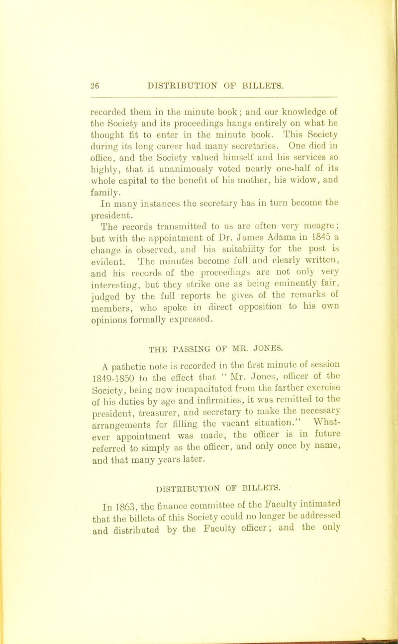 recorded them in the minute book; and our knowledge of the Society and its proceedings hangs entirely on what he thought fit to enter in the minute book. This Society during its long career had many secretaries. One died in office, and the Society valued himself and his services so highly, that it unanimously voted nearly one-half of its whole capital to the benefit of his mother, his widow, and family. In many instances the secretary has in turn become the president. The records transmitted to us are often very meagre; but with the appointment of Dr. James Adams in 1845 a change is observed, and his suitability for the post is evident. The minutes become full and clearly written, and his records of the proceedings are not only very interesting, but they strike one as being eminently fair, judged by the full reports he gives of the remarks of members, who spoke in direct opposition to his own opinions formally expressed. THE PASSING OF ME. JONES. A pathetic note is recorded in the first minute of session 1849-1850 to the efect that  Mr. Jones, officer of the Society, being now incapacitated from the farther exercise of his duties by age and infirmities, it was remitted to the president, treasurer, and secretary to make the necessary arrangements for filhng the vacant situation. What- ever appointment was made, the officer is in future referred to simply as the officer, and only once by name, and that many years later. DISTRIBUTION OF BILLETS. In 1863, the finance committee of the Faculty intimated that the billets of this Society could no longer be addressed and distributed by the Faculty officer; and the only