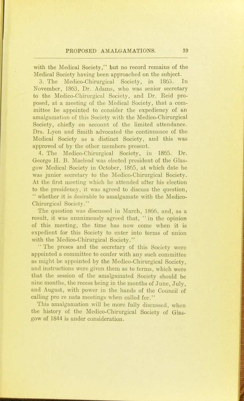 with the Medical Society, but no record remains of the Medical Society having been approached on the subject. 3. The Medico-Chirurgical Society, in 1863. In November, 1863, Dr. Adams, who was senior secretary to the Medico-Chirurgical Society, and Dr. Reid pro- posed, at a meeting of the Medical Society, that a com- mittee be appointed to consider the expediency of an amalgamation of this Society with the Medico-Chirurgical Society, chiefly on account of the limited attendance. Drs. Lyon and Smith advocated the continuance of the Medical Society as a distinct Society, and this was approved of by the other members present. 4. The Medico-Chirurgical Society, iu 1865. Dr. George H. B. Macleod was elected president of the Glas- gow Medical Society in October, 1865, at which date he was junior secretary to the Medico-Chirurgical Society. At the first meeting which he attended after his election to the presidency, it was agreed to discuss the question,  whether it is desirable to amalgamate with the Medico- Chirurgical Society. The question was discussed in March, 1866, and, as a result, it was unanimously agreed that,  in the opinion of this meeting, the time has now come when it is expedient for this Society to enter into terms of union with the Medico-Chirurgical Society. '' The preses and the secretary of this Society were appointed a committee to confer with any such committee as might be appointed by the Medico-Chirurgical Society, and instructions were given them as to terms, which were that the session of the amalgamated Society should be nine months, the recess being in the months of June, July, and August, with power in the hands of the Council of calling pro re nata meetings when called for. This amalgamation will be more fully discussed, when the history of the Medico-Chirurgical Society of Glas- gow of 1844 is under consideration.