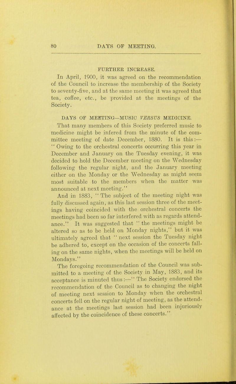 FURTHEE INCREASE. In April, 1900, it was agreed on the recommendation of the Council to increase the membership of the Society to seventy-five, and at the same meeting it was agreed that tea, coffee, etc., be provided at the meetings of the Society. DAYS OF MEETING—MUSIC VERSUS MEDICINE. That many members of this Society preferred music to medicine might be infered from the minute of the com- mittee meeting of date December, 1880. It is this:—  Owing to the orchestral concerts occurring this year in December and January on the Tuesday evening, it was decided to hold the December meeting on the Wednesday following the regular night, and the January meeting either on the Monday or the Wednesday as might seem most suitable to the members when the matter was announced at next meeting. And in 1883,  The subject of the meeting night was fully discussed again, as this last session three of the meet- ings having coincided with the orchestral concerts the meetings had been so far interfered with as regards attend- ance. It was suggested that  the meetings might be altered so as to be held on Monday nights, but it was ultimately agreed that  next session the Tuesday night be adhered to, except on the occasion of the concerts fall- ing on the same nights, when the meetings will be held on Mondays. The foregoing recommendation of the Council was sub- mitted to a meeting of the Society in May, 1883, and its acceptance is minuted thus :— The Society endorsed the recommendation of the Council as to changing the night of meeting next session to Monday when the orchestral concerts fell on the regular night of meeting, as the attend- ance at the meetings last session had been injuriously affected by the coincidence of these concerts.