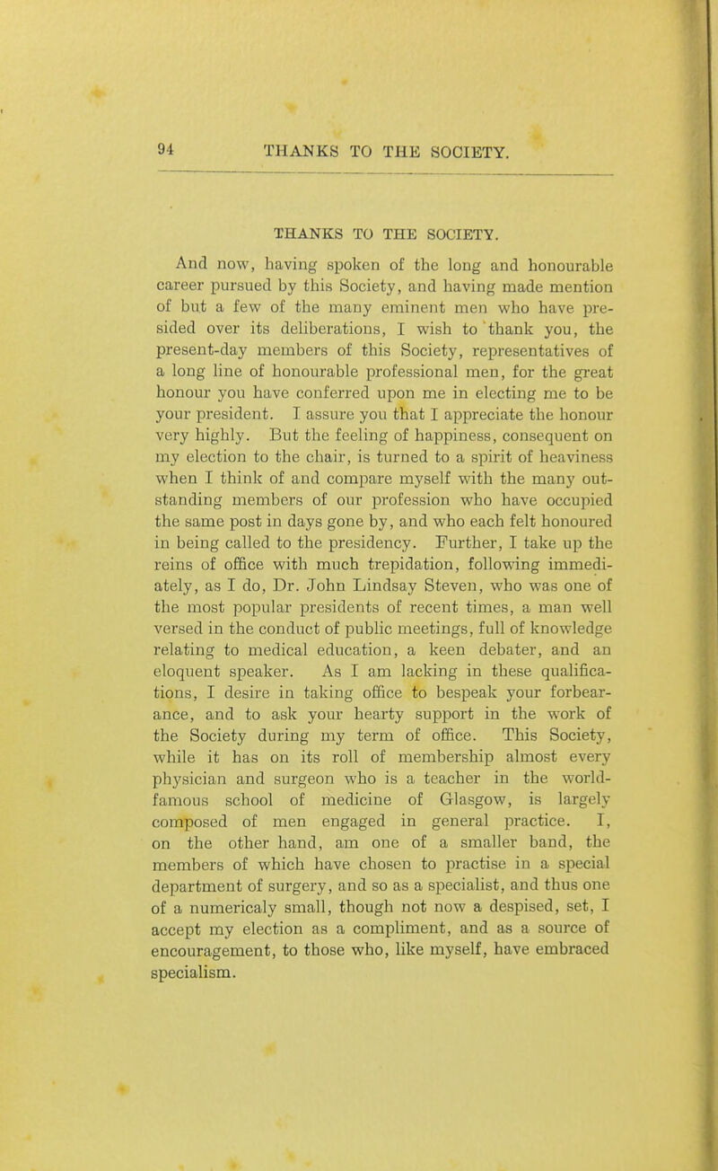 THANKS TO THE SOCIETY. And now, having spoken of the long and honourable career pursued by this Society, and having made mention of but a few of the many eminent men who have pre- sided over its deliberations, I wish to thank you, the present-day members of this Society, representatives of a long line of honourable professional men, for the gi'eat honour you have conferred upon me in electing me to be your president. I assure you that I appreciate the honour very highly. But the feeling of happiness, consequent on my election to the chair, is turned to a spirit of heaviness when I think of and compare myself with the many out- standing members of our profession who have occupied the same post in days gone by, and who each felt honoured in being called to the presidency. Further, I take up the reins of office with much trepidation, following immedi- ately, as I do, Dr. John Lindsay Steven, who was one of the most popular presidents of recent times, a man well versed in the conduct of public meetings, full of knowledge relating to medical education, a keen debater, and an eloquent speaker. As I am lacking in these qualifica- tions, I desire in taking office to bespeak your forbear- ance, and to ask your hearty support in the work of the Society during my term of office. This Society, while it has on its roll of membership almost every phy.sician and surgeon who is a teacher in the world- famous school of medicine of Glasgow, is largely composed of men engaged in general practice. I, on the other hand, am one of a smaller band, the members of which have chosen to practise in a special department of surgery, and so as a specialist, and thus one of a numericaly small, though not now a despised, set, I accept my election as a compliment, and as a source of encouragement, to those who, like myself, have embraced specialism.