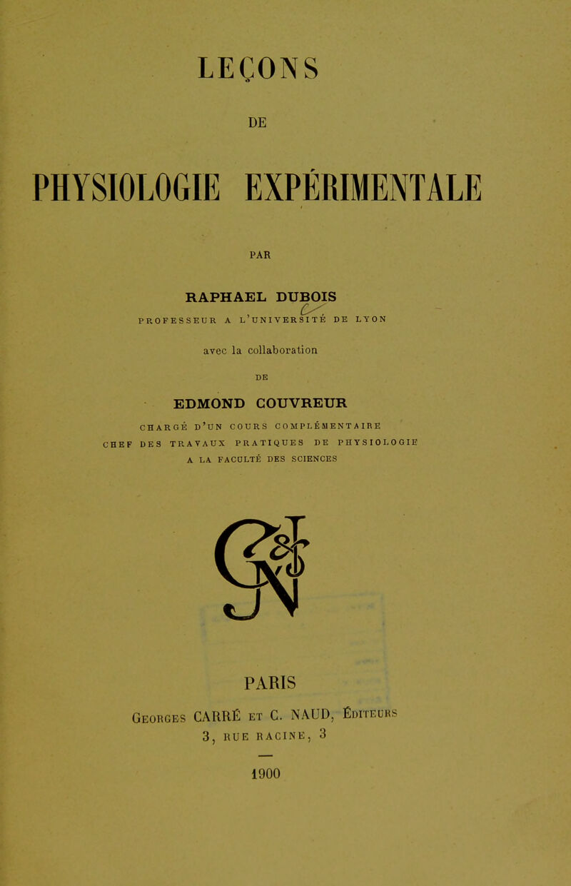 DE PHYSIOLOGIE EXPÉRIMENTALE PAR RAPHAËL DUBOIS PROFESSEUR A L UNIVERSITE DE LYON avec la collaboration DE EDMOND COUVREUR CHARGÉ d'un cours COMPLÉMENTAIRE CHEF DES TRAVAUX PRATIQUES DE PHYSIOLOGIE A LA FACULTÉ DES SCIENCES PARIS Georges CARRÉ et C. NAUD, Éditeurs 3, RUE RACINE, 3 1900