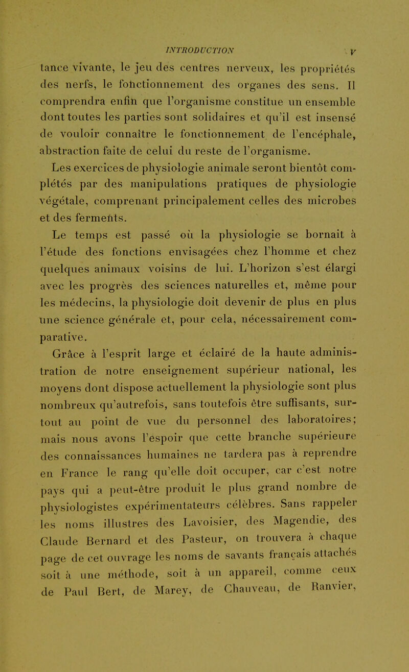 tance vivante, le jeu des centres nerveux, les propriétés des nerfs, le fotictionnement des organes des sens. Il comprendra enfin que l'organisme constitue un ensemble dont toutes les parties sont solidaires et qu'il est insensé de vouloir connaître le fonctionnement de l'encéphale, abstraction faite de celui du reste de l'organisme. Les exercices de physiologie animale seront bientôt com- plétés par des manipulations pratiques de physiologie végétale, comprenant principalement celles des microbes et des ferments. Le temps est passé où la physiologie se bornait à l'étude des fonctions envisagées chez l'homme et chez quelques animaux voisins de lui. L'horizon s'est élargi avec les progrès des sciences naturelles et, même pour les médecins, la physiologie doit devenir de plus en plus une science générale et, pour cela, nécessairement com- parative. Grâce à l'esprit large et éclairé de la haute adminis- tration de notre enseignement supérieur national, les moyens dont dispose actuellement la physiologie sont plus nombreux qu'autrefois, sans toutefois être suffisants, sur- tout au point de vue du personnel des laboratoires; mais nous avons l'espoir que cette branche supérieure des connaissances humaines ne tardera pas à reprendre en France le rang qu'elle doit occuper, car c'est notre pays qui a peut-être produit le plus grand nombre de physiologistes expérimentateurs célèbres. Sans rappeler les noms illustres des Lavoisier, des Magendie, des Claude Bernard et des Pasteur, on trouvera à chaque page de cet ouvrage les noms de savants français attachés soit à une méthode, soit à un appareil, comme ceux de Paul Bert, de Marey, de Ghauveau, de Ranvier,