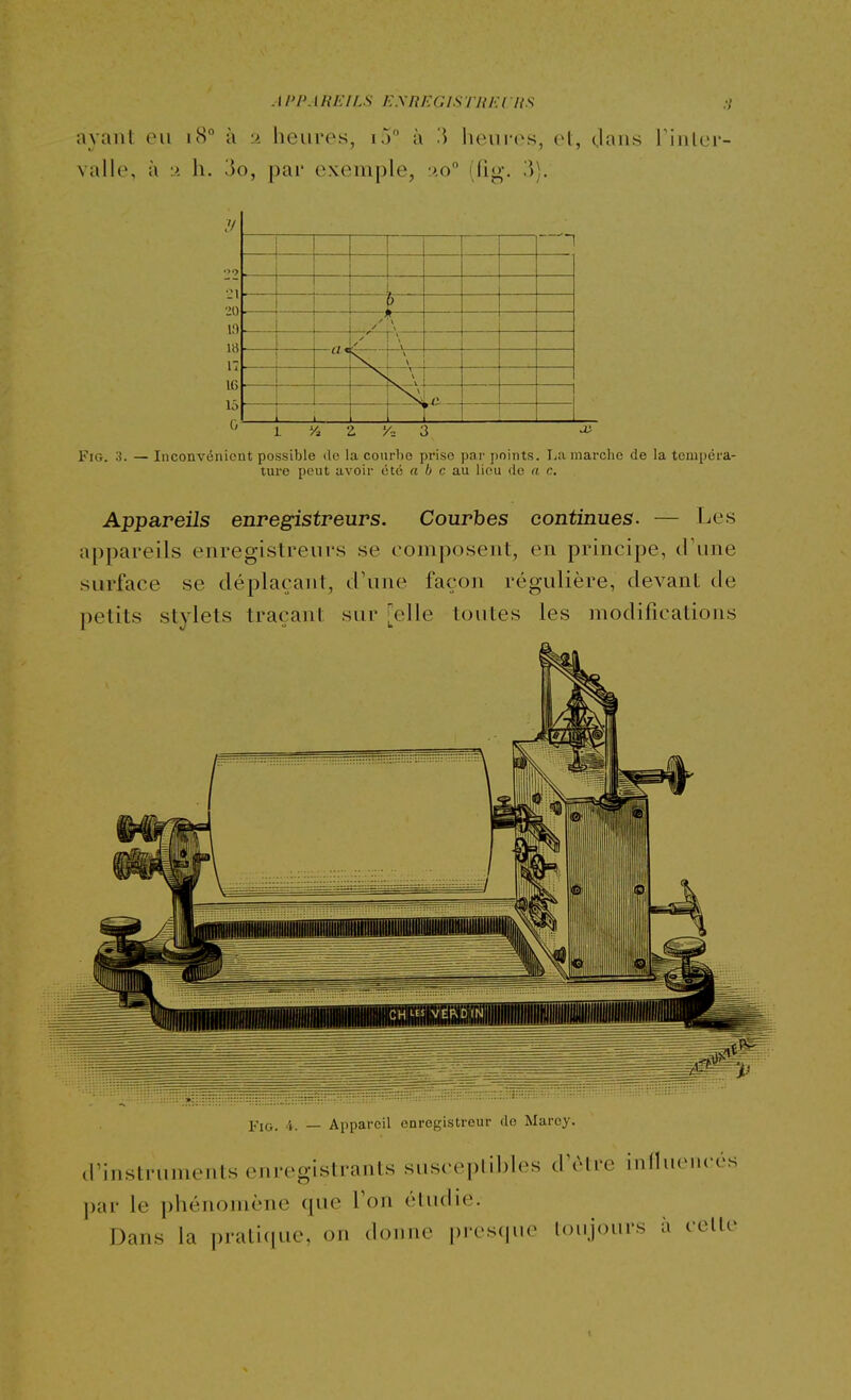 AI'l>ARi:iLS EXnEGlSTlîlU nS ayant ou 18 à y heures, ij à '.\ heures, el, Oaiis l'inler- valle, à ■> h. 3o, pai' exemple, :>.o (fig. W). '>9 \ —a* \ \ ! — >c r . \ nS. ' 1 1 'A Z 'A 3 Fig. o. — Inconvénient possible de la courbe prise par points. La marche de la tempéra- ture peut avoir été a 6 c au lieu de a c. Appareils enregistreurs. Courbes continues. — Les appareils enregistreurs se composent, en principe, d'une surface se déplaçant, d'une façon régulière, devant de petits stylets traçant sur [elle toutes les modifications Fig. 4. — Appareil enregistreur de Marey. d instrumenls enregistrants susceplil)h^s d\Mre influencés par le phénomène que Ton étudie. Dans la pratique, on donne presque toujours à celle t