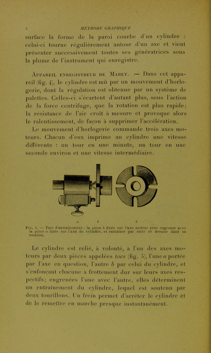 A MÉTHODE GliAl'IllQUK surrace la forme de la paroi courbe tl'iiii cylindre : celui-ci tourne régulièrement autour d'un axe et vient présenter successivement toutes ses génératrices sous la plume de l'instrument qui enregistre. Appareil e>'registiieur de Marey. — Dans cet appa- reil (fig. 4), le cy lindre est mû par un mouvement d'horlo- gerie, dont la régulation est obtenue par un système de palettes. Celles-ci s'écartent d'autant plus, sous l'action de la force centrifuge, que la rotation est plus rapide; la résistance de l'air croit à mesure et provoque alors le ralentissement, de façon à supprimer l'accélération. Le mouvement d'horlogerie commande trois axes mo- teurs. Chacun d'eux imprime au cylindre une vitesse différente : un tour en une minute, un tour en une seconde environ et une vitesse intermédiaire. u b h ¥io, 5. — Tocs d'entraînement : la pièce h lixéo sur l'axe moteui' peut engrener avec la pièce a tiséo sur l'axe du cylindre, et entrainer par suite ce dernier dans sa rotation. Le cylindre est relié, à volonté, à l'un des axes mo- teurs par deux pièces appelées tocs (fig. 5), l'une « portée par l'axe en question, l'autre b par celui du cylindre, et s'enfonçant chacune à frottement dur sur leurs axes res- pectifs; engrenées Tune avec l'autre, elles déterminent un entraînement du cylindre, lequel est soutenu par deux tourillons. Un frein permet d'arrêter le cylindre et de le remettre en marche presque instantanément.