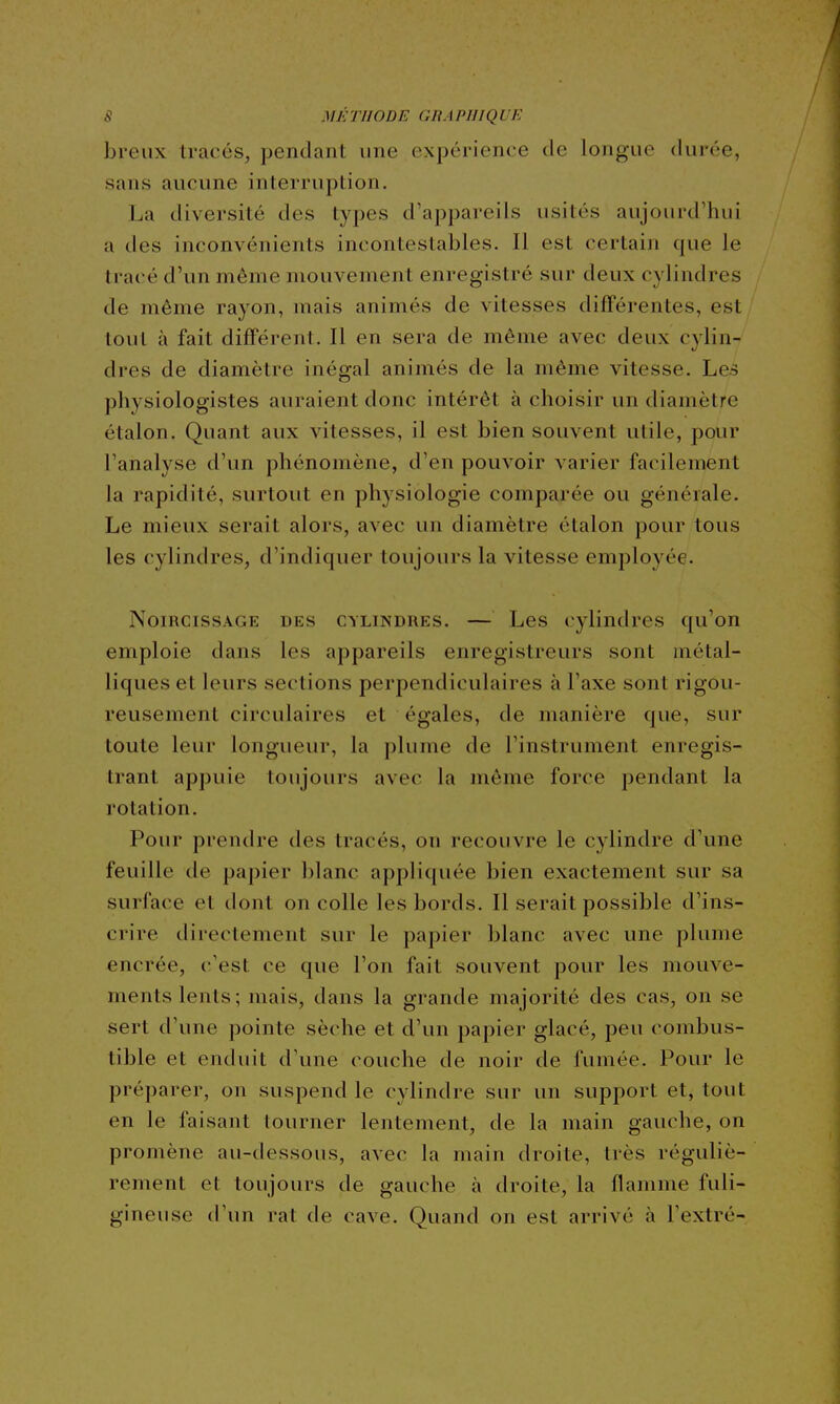 breux tracés, pendant une expérience de longue durée, sans aucune interruption. La diversité des types d'appareils usités aujourd'hui a des inconvénients incontestables. Il est certain que le tracé d'un même mouvement enregistré sur deux cylindres de même rayon, mais animés de vitesses différentes, est tout à fait différent. Il en sera de même avec deux cylin- dres de diamètre inégal animés de la même vitesse. Les physiologistes auraient donc intérêt à choisir un diamètre étalon. Quant aux vitesses, il est bien souvent utile, pour l'analyse d'un phénomène, d'en pouvoir varier facilement la rapidité, surtout en physiologie comparée ou générale. Le mieux serait alors, avec un diamètre étalon pour tous les cylindres, d'indiquer toujours la vitesse employée. NoiRCissAGE DES CYLINDRES. — Les cylindres qu'on emploie dans les appareils enregistreurs sont métal- liques et leurs sections perpendiculaires à l'axe sont rigou- reusement circulaires et égales, de manière que, sur toute leur longueur, la plume de l'instrument enregis- trant appuie toujours avec la même force pendant la rotation. Pour prendre des tracés, on recouvre le cylindre d'une feuille de papier blanc appliquée bien exactement sur sa surface et dont on colle les bords. Il serait possible d'ins- crire directement sur le papier blanc avec une plume encrée, c'est ce que l'on fait souvent pour les mouve- ments lents; mais, dans la grande majorité des cas, on se sert d'une pointe sèche et d'un papier glacé, peu combus- tible et enduit d'une couche de noir de fumée. Pour le préparer, on suspend le cylindre sur un support et, tout en le faisant tourner lentement, de la main gauche, on promène au-dessous, avec la main droite, très réguliè- rement et toujours de gauche à droite, la flamme fuli- gineuse d'un rat de cave. Quand on est arrivé à l'extré-