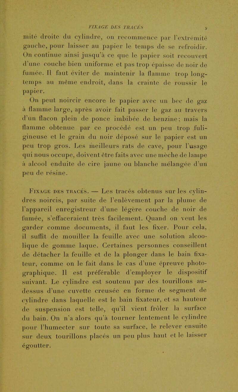 FIXAGE DES TRACÉS y mité droite du cylindre, on recommence par Texlrémité gauche, pour laisser au papier le temps de se refroidir. On continue ainsi jusqu'à ce que le papier soil recouvert d'une couche bien uniforme et pas trop épaisse de noir de fumée. Il faut éviter de maintenir la flamme trop long- temps au même endroit, dans la crainte de roussir le papier. On peut noircir encore le papier avec un bec de gaz à flamme large, après avoir fait passer le gaz au travers d'un flacon plein de ponce imbibée de benzine; mais la flamme obtenue par ce procédé est un peu trop fuli- gineuse et le grain du noir déposé sur le papier est un peu trop gros. Les meilleurs rats de cave, pour Tusage qui nous occupe, doivent être faits avec une mèche de lampe à alcool enduite de cire jaune ou blanche mélangée d'un peu de résine. Fixage des tracés. — Les tracés obtenus sur les cylin- dres noircis, par suite de l'enlèvement par la plume de l'appareil enregistreur d'une légère couche de noir de fumée, s'effaceraient très facilement. Quand on veut les garder comme documents, il faut les fixer. Pour cela, il suffit de mouiller la feuille avec une solution alcoo- lique de gomme laque. Certaines personnes conseillent de détacher la feuille et de la plonger dans le bain fixa- teur, comme on le fait dans le cas d'une épreuve photo- graphique. Il est préférable d'employer le dispositif suivant. Le cylindre est soutenu par des tourillons au- dessus d'une cuvette creusée en forme de segment de cylindre dans laquelle est le bain fixateur, et sa hauteur de suspension est telle, qu'il vient frôler la surface du bain. On n'a alors qu'à tourner lentement le cylindre pour l'humecter sur toute sa surface, le relever ensuite sur deux tourillons placés un peu plus haut et le laisser égoutter.