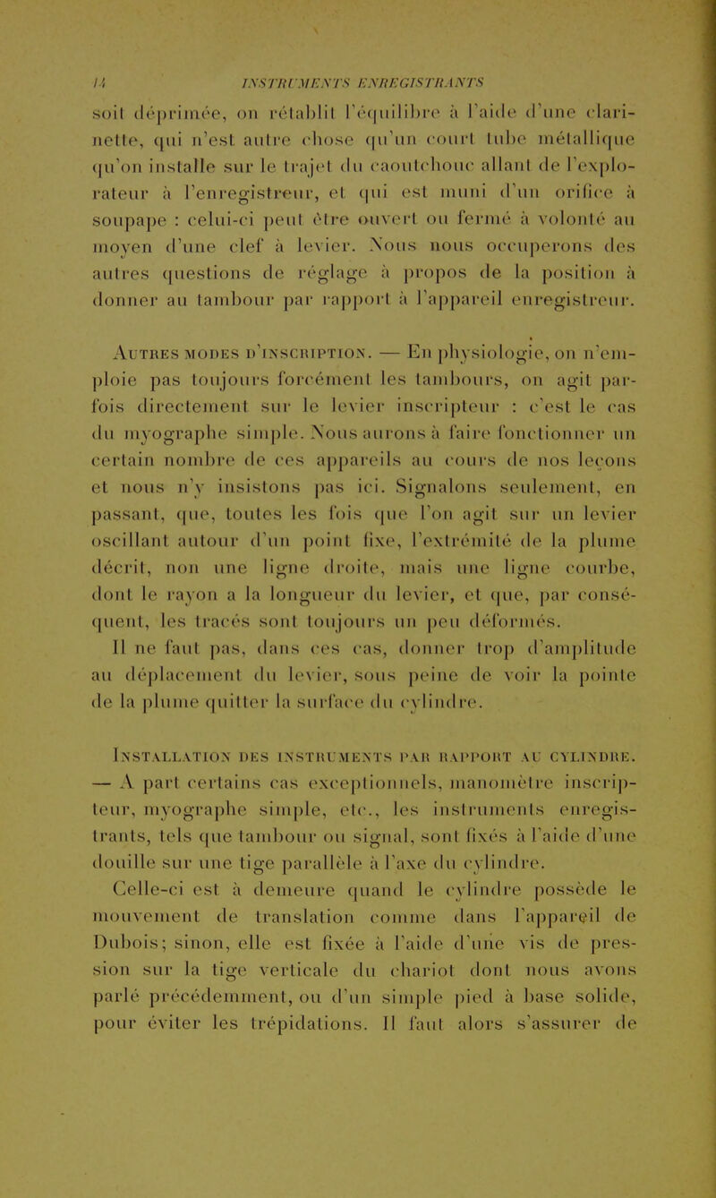 I.', l\stbl mej\ts enregistrants soil déprimée, on rélablil ré(jiiili])i'o à l'aitle d'une clari- nette, (|iii n'est autre chose qu'un court tube niélallif|ue (ju'on installe sur le trajet du caoutchouc allani de l'explo- rateur à l'enregistreur, et tpii est muni d'un orifice à soupape : celui-ci peut être ouvert ou fermé à volonté au moyen d'une clef à levier. Nous nous occuperons des autres (piestions de réglage à propos de la position à donner au tambour par lapport à l'appareil enregistreur. Autres modes d'inscripïio-N. — En physiologie, on if em- ploie pas toujours forcément les tambours, on agit par- fois directement sur le levier inscripteur : c'est le cas du myographe simple. Nous aurons à faire fonctionner un certain nombre de ces appareils au cours de nos leçons et nous n'y insistons pas ici. Signalons seulement, en passant, (|ue, toutes les fois (|ue l'on agit sui' un levier oscillant autour d'un point lixe, l'extrémité de la plume décrit, non une ligne droite, mais une ligne courbe, dont le rayon a la longueur du levier, et (|ue, par consé- quent, les tracés sont toujours un peu défornu'S. Il ne faut pas, dans ces cas, donner trop d'amplitude au (léj)lacement (hi levier, sous peine de voir la pointe de la plume quitter la surface du cylindre. Installation des instruments par rappoht au cylindre. — A part certains cas exceptionnels, manomètre inscrip- teur, myographe simple, elc, les instruments enregis- trants, tels que tand)our ou signal, sont fixés à l'aide d'une douille sur une tige parallèle à l'axe du cylindre. Celle-ci est à demeure quand le cylindre possède le mouvement de translation comme tians l'apparçil de Dubois; sinon, elle est fixée à l'aide d'une vis de pres- sion sur la tige verticale du (diariot dont nous avons parlé précédemment, ou d'un simple pied à base solide, pour éviter les trépidations. Il faut alors s'assurer de