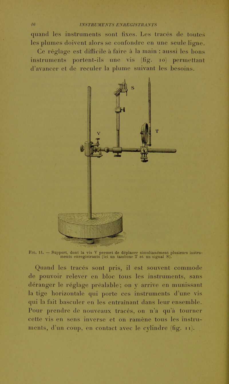 Ki INSrnUME^TS EMtEGISTRANTS qnaiid les instruments sont fixes. Les tracés cle toutes les plumes doivent alors se confondre en une seule ligne. Ce réglage est diflicile à faire à la main : aussi les bons instruments portent-ils une vis (fig. lo) permellaiil d'avancer et de reculer la plume suivant les besoins. FiG. 11. — Support, dont la vis V permet de déplacer simultanément plusieurs instru- ments enregistrants (ici un tamijour T et un signal S). Quand les tracés sont pris, il est souvent commode de pouvoir relever en bloc tous les instruments, sans déranger le réglage préalable; on y arrive en munissant la tige horizontale qui porte ces instruments d'une vis qui la fait basculer en les entraînant dans leur ensemble. Pour prendre de nouveaux tracés, on n'a qu'à tourner cette vis en sens inverse et on ramène tous les instru-