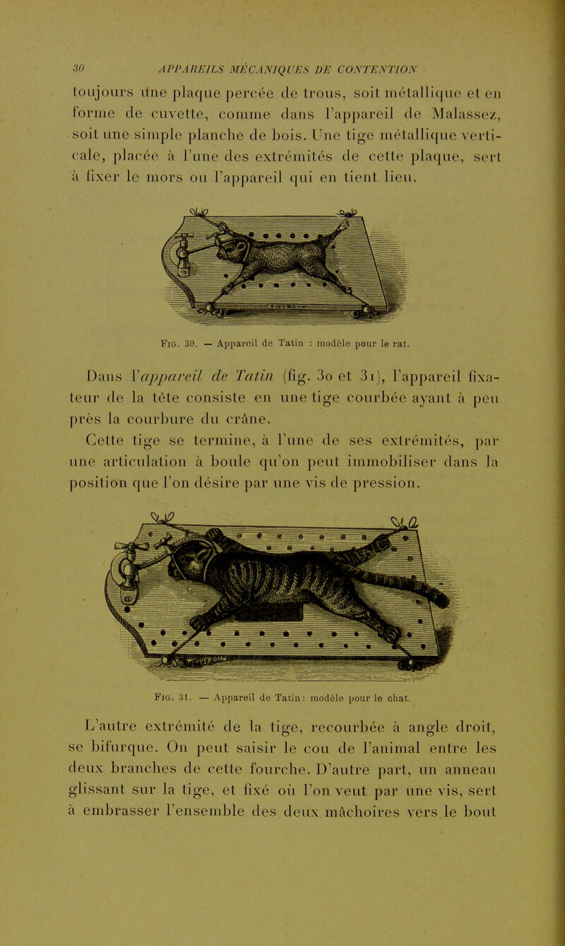 toujours line plaque percée de trous, soit métallique et en forme de cuvette, comme dans l'appareil de Malassez, soit une simple planche de bois. Une tige métallique verti- cale, placée à l'une des extrémités de cette plaque, sert à fixer le mors ou l'appareil qui en tient lieu. FiG. 30. — Appareil de Tatia : mod6lo pour le rat. Dans Vappareil de Tatiii (fig. 3o et 3i), l'appareil fixa- teur de la tôte consiste en une tige courbée ayant à peu près la courbure du crâne. Celte tige se termine, à l'une de ses extrémités, i)ar une articulation à boule qu'on peut immobiliser dans la position que Ton désire par une vis de pression. Fig. 31. — Appareil de Tatin: modèle pour le chat. L'autre extrémité de la tige, recourbée à angle droit, se bifurque. On peut saisir le cou de l'animal entre les deux branches de cette fourche. D'autre part, un anneau glissant sur la tige, et fixé où l'on veut par une vis, sert à embrasser l'ensemble des deux mâchoires vers le bout