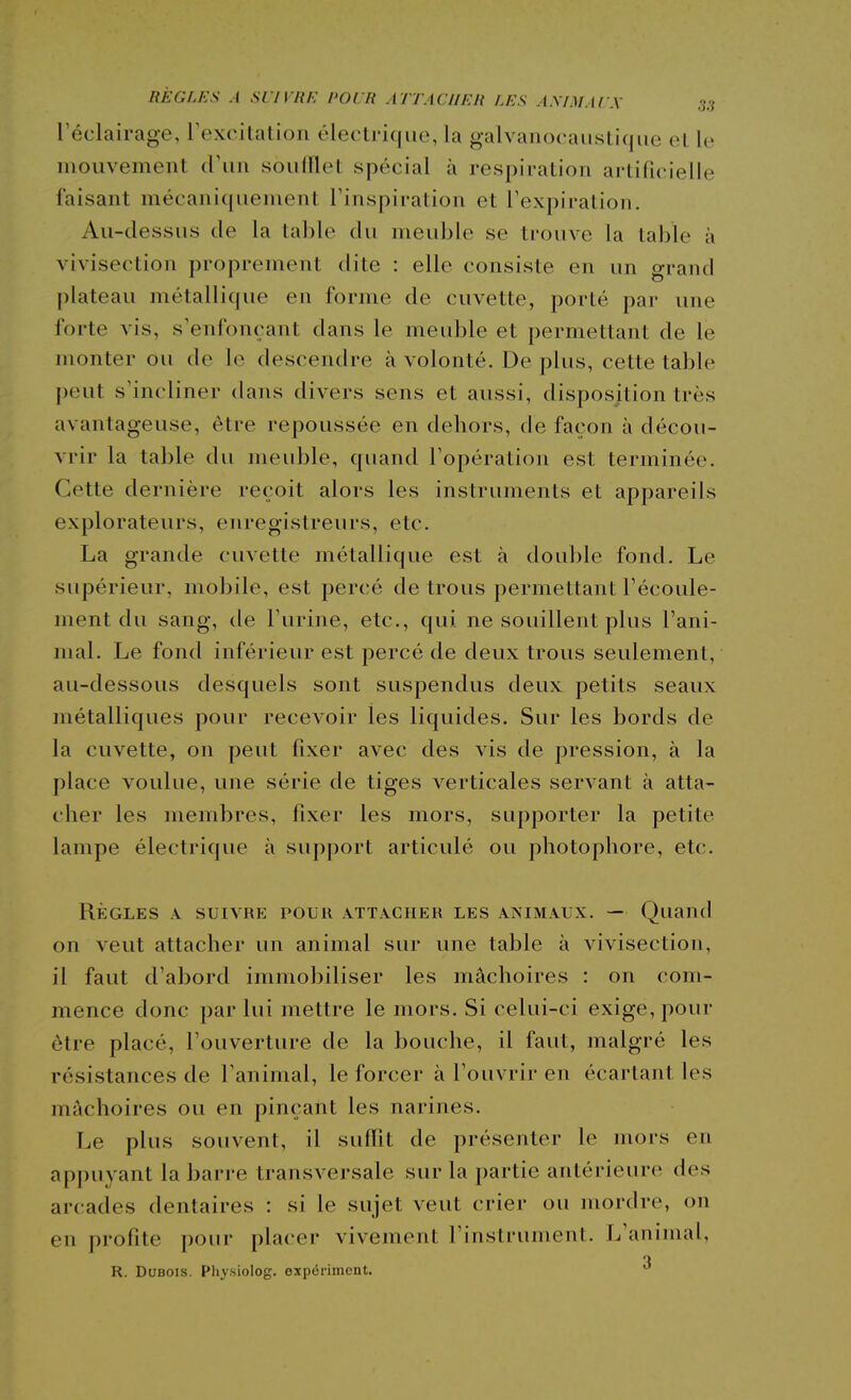 l'éclairage, rexritatioii électrique, la galvanocaiistiqiie et le mouvement soulllet spécial à respiration artifi(;ielle faisant mécaniquement l'inspiration et l'expiration. Au-dessus de la table du meuble se trouve la table à vivisection proprement dite : elle consiste en un grand plateau métallique eu forme de cuvette, porté par une forte vis, s'enfonçant dans le meuble et permettant de le monter ou de le descendre à volonté. De plus, cette table peut s'incliner dans divers sens et aussi, disposition très avantageuse, être repoussée en dehors, de façon à décou- vrir la table du meuble, quand l'opération est terminée. Cette dernière reçoit alors les instruments et appareils explorateurs, enregistreurs, etc. La grande cuvette métallique est à double fond. Le supérieur, mobile, est percé de trous permettant l'écoule- ment du sang, de l'urine, etc., qui ne souillent plus l'ani- mal. Le fond inférieur est percé de deux trous seulement, au-dessous desquels sont suspendus deux petits seaux métalliques pour recevoir les liquides. Sur les bords de la cuvette, on peut fixer avec des vis de pression, à la place voulue, une série de tiges verticales servant à atta- cher les membres, fixer les mors, supporter la petite lampe électrique à support articulé ou photophore, etc. RÈGLES A SUIVRE POUR ATTACHER LES ANIMAUX. — Quaud on veut attacher un animal sur une table à vivisection, il faut d'abord immobiliser les mâchoires : on com- mence donc par lui mettre le mors. Si celui-ci exige, pour être placé, l'ouverture de la bouche, il faut, malgré les résistances de Tanimal, le forcer à l'ouvrir en écartant les mâchoires ou en pinçant les narines. Le plus souvent, il suffit de présenter le mors en appuyant la barre transversale sur la partie antérieure des ar('ades dentaires : si le sujet veut crier ou mordre, on en profite pour placer vivement l'instrument. L'animal, R. Dubois. Physiolog. expônment. 