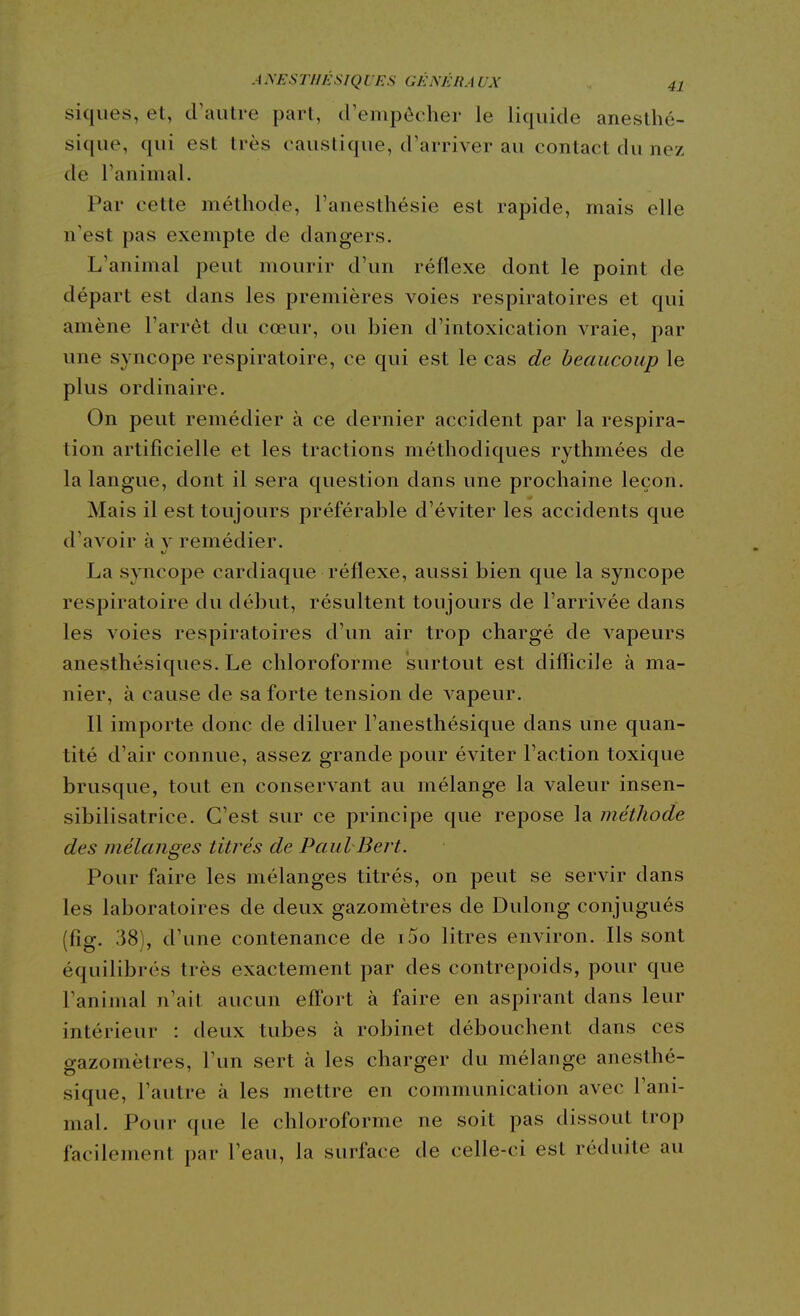 siques, el, craiitre part, (rempôcher le liquide aneslhé- sique, qui est très caustique, d'arriver au contact du nez de l'animal. Par cette méthode, l'anesthésie est rapide, mais elle n'est pas exempte de dangers. L'animal peut mourir d'un réflexe dont le point de départ est dans les premières voies respiratoires et qui amène l'arrêt du cœur, ou bien d'intoxication vraie, par une syncope respiratoire, ce qui est le cas de beaucoup le plus ordinaire. On peut remédier à ce dernier accident par la respira- tion artificielle et les tractions méthodiques rythmées de la langue, dont il sera question dans une prochaine leçon. Mais il est toujours préférable d'éviter les accidents que d'avoir à v remédier. La syncope cardiaque réflexe, aussi bien que la syncope respiratoire du début, résultent toujours de l'arrivée dans les voies respiratoires d'un air trop chargé de vapeurs anesthésiques. Le chloroforme surtout est difficile à ma- nier, à cause de sa forte tension de vapeur. Il importe donc de diluer l'anesthésique dans une quan- tité d'air connue, assez grande pour éviter l'action toxique brusque, tout en conservant au mélange la valeur insen- sibilisatrice. C'est sur ce principe que repose la méthode des mélanges titrés de Paul Bert. Pour faire les mélanges titrés, on peut se servir dans les laboratoires de deux gazomètres de Dulong conjugués (fîg. 38), d'une contenance de i5o litres environ. Ils sont équilibrés très exactement par des contrepoids, pour que l'animal n'ait aucun effort à faire en aspirant dans leur intérieur : deux tubes à robinet débouchent dans ces gazomètres, l'un sert à les charger du mélange anesthé- sique, l'autre à les mettre en communication avec l'ani- mal. Pour que le chloroforme ne soit pas dissout trop facilement par l'eau, la surface de celle-ci est réduite au