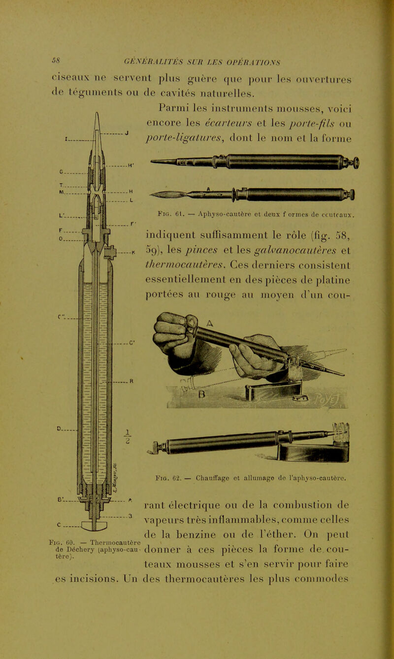 ciseaux ne servent plus guère que pour les ouvertures (le téguments ou de cavités naturelles. Parmi les instruments mousses, voici encore les écartcurs et les poric-fiLs ou porte-ligatures, dont le nom et la forme C. FiG. 61. — Aphyso-cautôrc et tleux formes de ccutraux. indiquent suffisamment le rôle (fig. 58, 09), les pinces et les galvaiiocautères et thermocautères. Ces derniers consistent essentiellement en des pièces de platine portées au rouge au moyen d'im cou- R FiG. 62. — Chauffage et alluniago do l'aphyso-cautèrc. rant électrique ou de la condjustion de vapeurs très inflammables, comme celles de la benzine ou de Féther. On peut Fig. 60. — Thorinocautère ' -in de Déchery (aphyso-cau-donner à CCS Dièces la lomie de.cou- tèrc). teaux mousses et s'en servir pour faire es incisions. Un des thermocautères les plus commodes