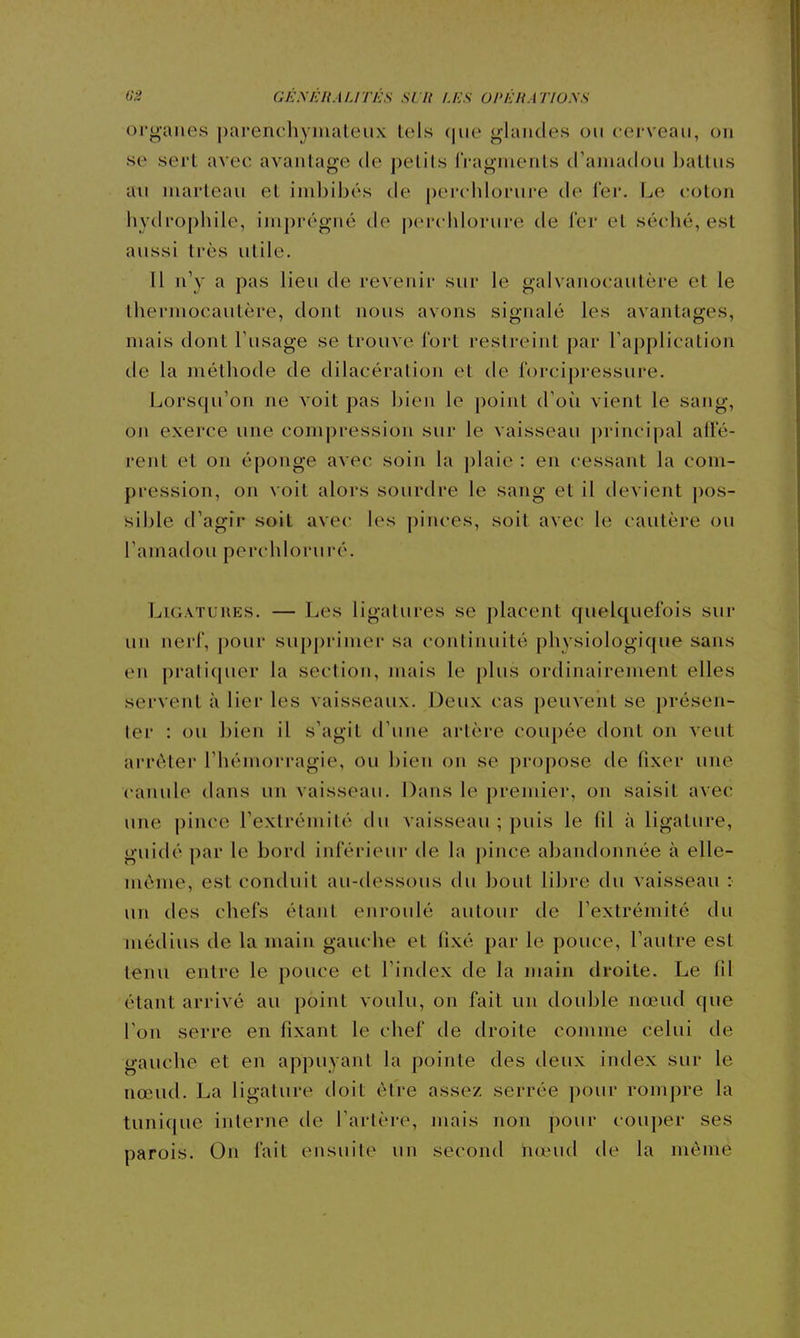 organes parenchymateux lois que glandes on cerveau, on se sert avec avantage de pelils IVagnients d'amadou battus an marteau et imbibés de percblorure de fer. Le coton hydrophile, imprégné de pcrciilorure de 1er et séché, est aussi très utile. 11 n'y a pas lieu de revenir sur le galvanocautère et le thermocautère, dont nous avons signalé les avantages, mais dont l'usage se trouve fort restreint par l'application de la méthode de dilacération et de forcipressure. Lorsqu'on ne voit pas bien le point d'où vient le sang, on exerce une compression sur le vaisseau j)rincipal alfé- rent et on éponge avec soin la ])laie : en cessant la com- pression, on voit alors sourdre le sang et il devient pos- sible d'agir soit avec les pinces, soit avec le cautère ou l'amadou perchloruré. Ligatures. — Les ligatures se placent quelquefois sur un nerf, pour supprimer sa continuité physiologique sans en pratiquer la section, mais le plus ordinairement elles servent à lier les vaisseaux. Deux cas peuveiit se présen- ter : ou bien il s'agit d'une artère coupée dont on veut arrêter l'hémorragie, ou bien on se propose de fixer une canule dans un vaisseau. Dans le premier, on saisit avec une pince l'extrémité du vaisseau ; puis le fil à ligature, guidé par le bord inférieur de la pince abandonnée à elle- même, est conduit au-dessous tlu bout libre du vaisseau : un des chefs étant enroulé autour de l'extrémité du médius de la main gauche et fixé par le pouce, l'autre est tenu entre le pouce et l'index de la main droite. Le fil étant arrivé au point voulu, on fait un double nœud que l'on serre en fixant le chef de droite comme celui de gauche et en appuyant la pointe des deux index sur le nœud. La ligature doit être assez serrée pour rompre la tunique interne de l'artère, mais non pour couper ses parois. On fait ensuite un second hœud de la même