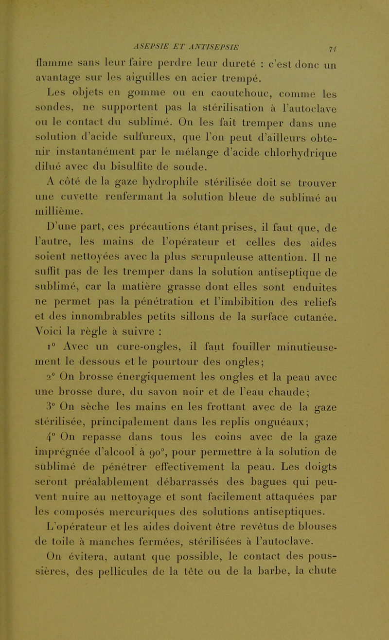 Ûixmme sans leur faire perdre leur dureté : c'est donc un avantage sur les aiguilles en acier trempé. Les objets en gomme ou en caoutchouc, comme les sondes, ne supportent pas la stérilisation à l'autoclave ou le contact du sublimé. On les fait tremper dans une solution d'acide sulfureux, que l'on peut d'ailleurs obte- nir instantanément par le mélange d'acide chlorhydricpie dilué avec du bisulfite de soude. A côté de la gaze hydrophile stérilisée doit se trouver une cuvette renfermant la solution bleue de sublimé au millième. D'une part, ces précautions étant prises, il faut que, de l'autre, les mains de l'opérateur et celles des aides soient nettoyées avec la plus stirupuleuse attention. Il ne suffit pas de les tremper dans la solution antiseptique de sublimé, car la matière grasse dont elles sont enduites ne permet pas la pénétration et l'imbibition des reliefs et des innombrables petits sillons de la surface cutanée. Voici la règle à suivre : 1° Avec un cure-ongles, il faut fouiller minutieuse- ment le dessous et le pourtour des ongles; 2° On brosse énergiquement les ongles et la peau avec une brosse dure, du savon noir et de l'eau chaude; 3° On sèche les mains en les frottant avec de la gaze stérilisée, principalement dans les replis onguéaux; 4 On repasse dans tous les coins avec de la gaze imprégnée d'alcool à 90°, pour permettre à la solution de sublimé de pénétrer effectivement la peau. Les doigts seront préalablement débarrassés des bagues qui peu- vent nuire au nettoyage et sont facilement attaquées par les composés mercuriques des solutions antiseptiques. L'opérateur et les aides doivent être revêtus de blouses de toile à manches fermées, stérilisées à l'autoclave. On évitera, autant que possible, le contact des pous- sières, des pellicules de la tète ou de la barbe, la chute