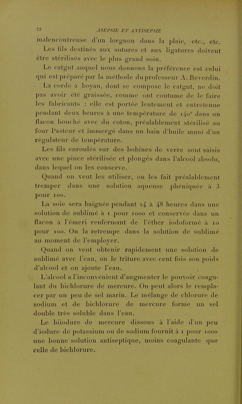 lualenconlreiise d'un lorgnon dans la plaie, elc, etc. Les fds destinés aux suUires et aux ligatures doivent être stérilisés avec le plus grand soin. Le calgut auquel nous donnons la préférence est celui qui est préparé par la méthode du professeur A. Reverdin. La corde à boyau, dont se compose le catgut, ne doit pas avoir été graissée, comme ont coutume de le faire les fabricants : elle est portée lentement et entretenue pendant deux heures à une température de i4o° dans un flacon bouc lié avec du coton, préalablement stérilisé au four Pasteur et immergé dans un bain d'huile muni d'un régulateur de température. Les fds enroulés sur des bobines de verre sont saisis avec une pince stérilisée et plongés dans l'alcool absolu, dans lequel on les conserve. Quand on veut les utiliser, on les fait préalablement tremper dans une solution aqueuse phéniquée à 3 pour ICO. La soie sera baignée pendant 24 à 4^ heures dans une solution de sublimé à i pour 1000 et conservée dans un flacon à l'émeri renfermant de l'éther iodoformé à 10 pour 100. On la retrempe dans la solution de sublimé au moment de l'employer. Quand on veut obtenir rapidement une solution de sublimé avec l'eau, on le triture avec cent fois son poids, d'alcool et on ajoute l'eau. L'alcool a l'inconvénient d'augmenter le pouvoir coagu- lant du bichlorure de mercure. On peut alors le rempla- cer par un peu de sel marin. Le mélange de chlorure de sodium et de bichlorure de mercure forme un sel double très soluble dans l'eau. Le biiodure de mercure dissous à Faide d'un peu d'iodure de potassium ou de sodium fournit à i pour 1000 une bonne solution antiseptique, moins coagulante que celle de bichlorure.