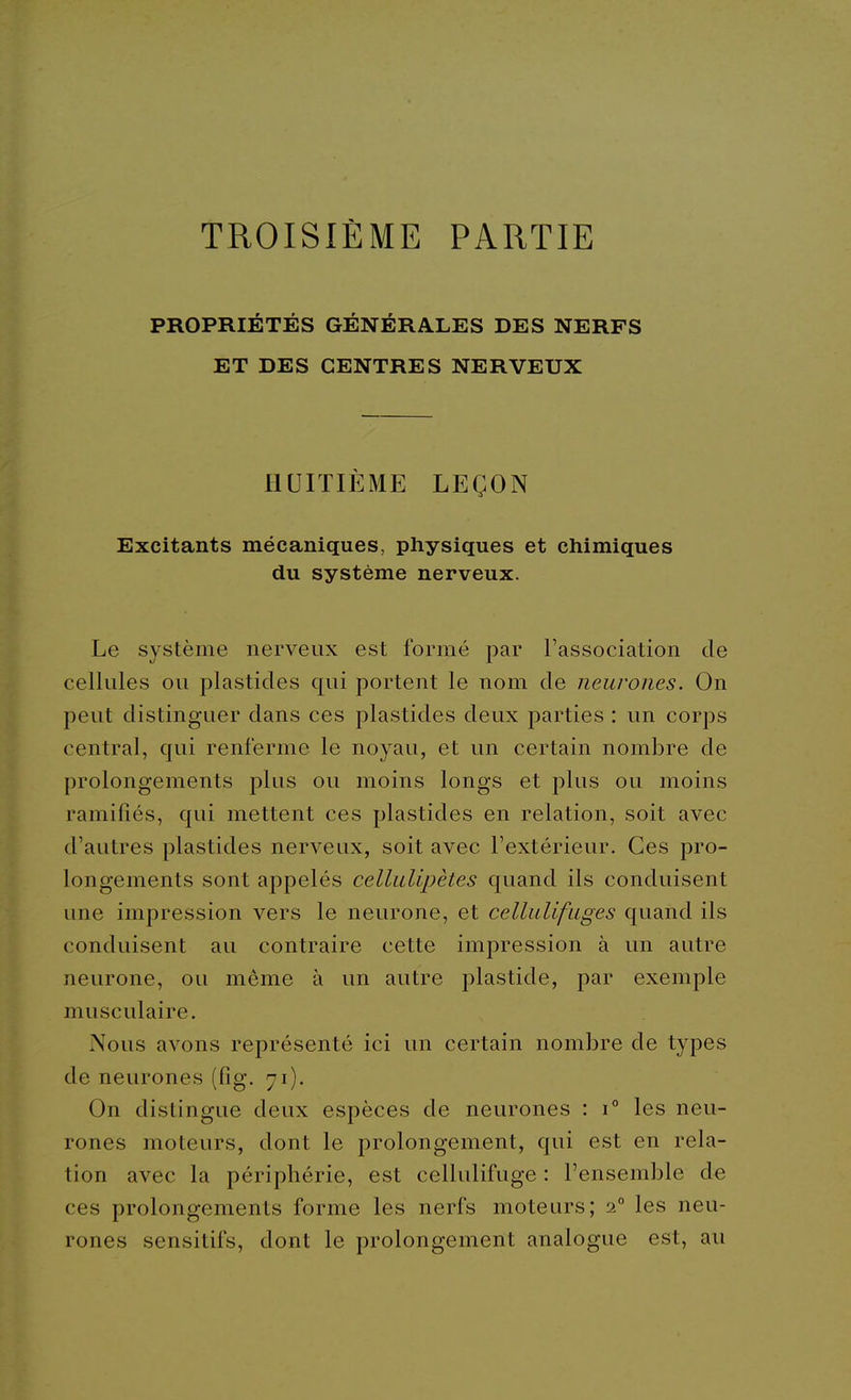 TROISIÈME PARTIE PROPRIÉTÉS GÉNÉRALES DES NERFS ET DES CENTRES NERVEUX HUITIÈME LEÇON Excitants mécaniques, physiques et chimiques du système nerveux. Le système nerveux est formé par l'association de cellules ou plastides qui portent le nom de neurones. On peut distinguer dans ces plastides deux parties : un corps central, qui renferme le noyau, et un certain nombre de prolongements plus ou moins longs et plus ou moins ramifiés, qui mettent ces plastides en relation, soit avec d'autres plastides nerveux, soit avec l'extérieur. Ces pro- longements sont appelés cellulipètes quand ils conduisent une impression vers le neurone, et cellulifuges quand ils conduisent au contraire cette impression à un autre neurone, ou même à un autre plastide, par exemple musculaire. Nous avons représenté ici un certain nombre de types de neurones (fig. 71). On distingue deux espèces de neurones : 1° les neu- rones moteurs, dont le prolongement, qui est en rela- tion avec la périphérie, est cellulifuge : l'ensemble de ces prolongements forme les nei*fs moteurs; 2° les neu- rones sensitifs, dont le prolongement analogue est, au