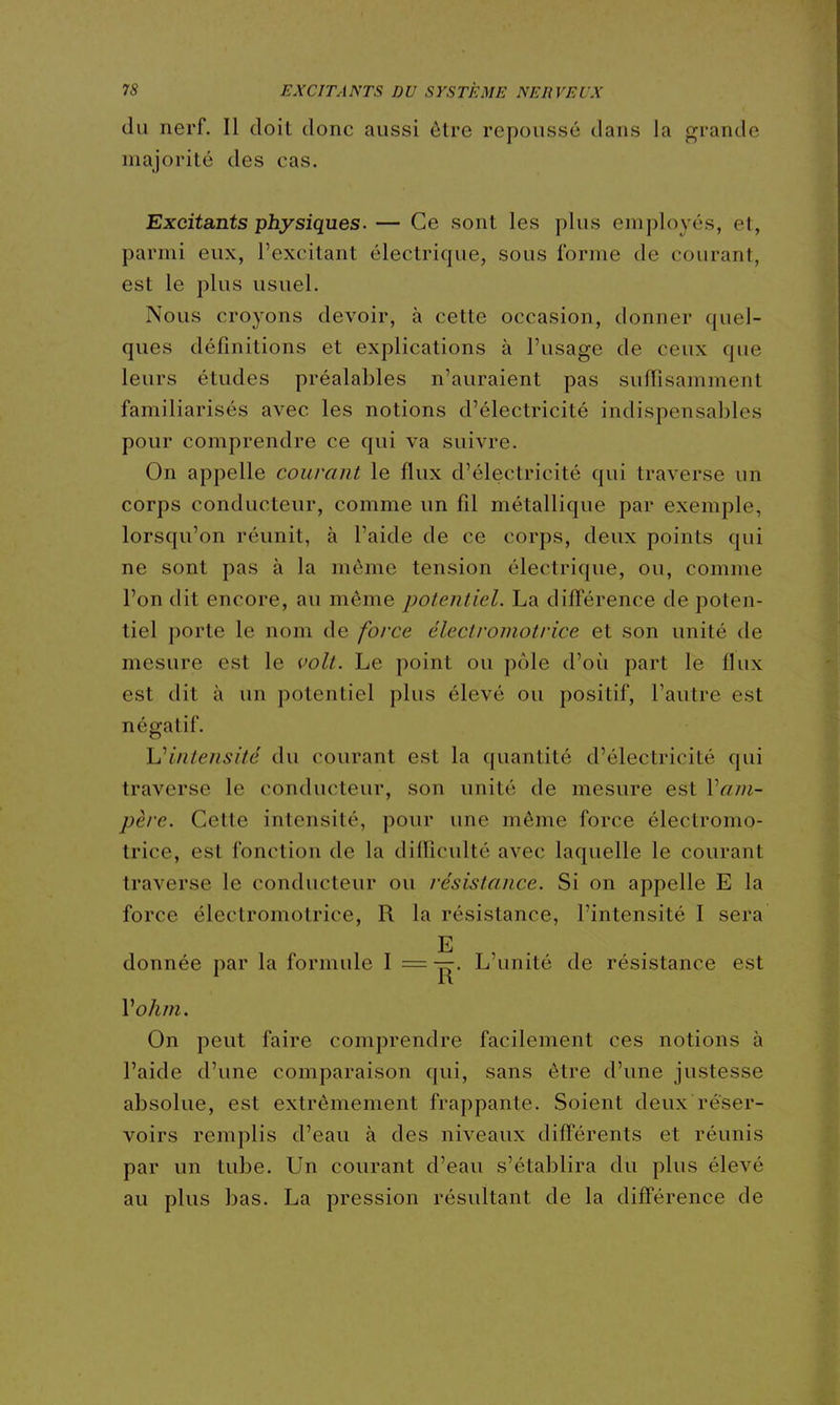 du nerf. Il doit donc aussi être repoussé dans la grande majorité des cas. Excitants physiques. — Ce sont les plus employés, et, parmi eux, l'excitant électrique, sous l'orme de courant, est le plus usuel. Nous croyons devoir, à cette occasion, donner quel- ques définitions et explications à l'usage de ceux que leurs études préalables n'auraient pas suffisamment familiarisés avec les notions d'électricité indispensables pour comprendre ce qui va suivre. On appelle courant le flux d'électricité qui traverse un corps conducteur, comme un fil métallique par exemple, lorsqu'on réunit, à l'aide de ce corps, deux points qui ne sont pas à la môme tension électrique, ou, comme l'on dit encore, au même potentiel. La différence de poten- tiel porte le nom de force électroniotrice et son unité de mesure est le volt. Le point ou pôle d'où part le flux est dit à un potentiel plus élevé ou positif, l'autre est négatif. Uintensité du courant est la quantité d'électricité qui traverse le conducteur, son unité de mesure est Vajn- père. Cette intensité, pour une même force électromo- trice, est fonction de la difliculté avec laquelle le courant traverse le conducteur ou résistance. Si on appelle E la force électromotrice, R la résistance, l'intensité I sera E donnée par la formule ^ — ]|^- L'unité de résistance est Vohm. On peut faire comprendre facilement ces notions à l'aide d'une comparaison qui, sans être d'une justesse absolue, est extrêmement frappante. Soient deux réser- voirs remplis d'eau à des niveaux difl'érents et réunis par un tube. Un courant d'eau s'établira du plus élevé au plus bas. La pression résultant de la difl'érence de