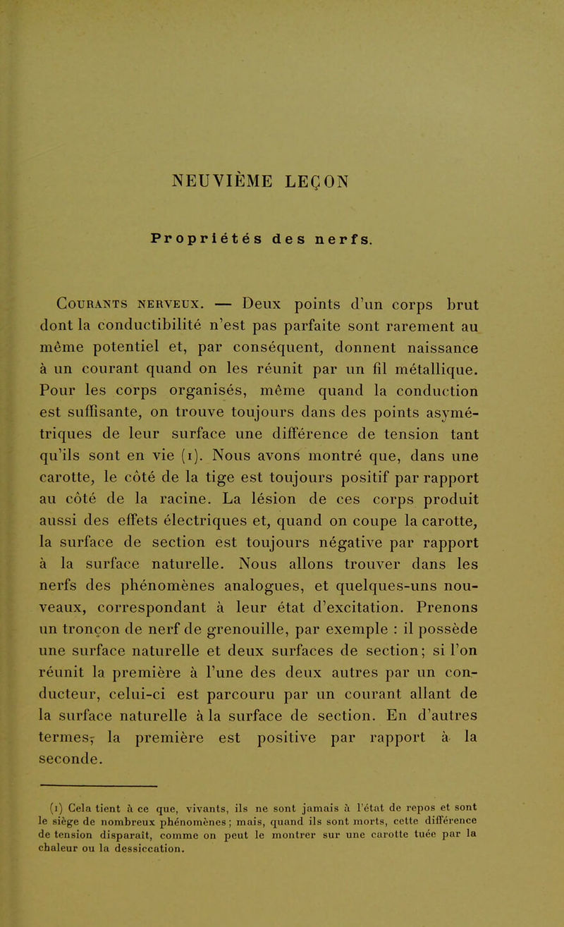 NEUVIÈME LEÇON Propriétés des nerfs. Gourants nerveux. — Deux points d'un corps brut dont la conductibilité n'est pas parfaite sont rarement au même potentiel et, par conséquent, donnent naissance à un courant quand on les réunit par un fil métallique. Pour les corps organisés, même quand la conduction est suffisante, on trouve toujours dans des points asymé- triques de leur surface une différence de tension tant qu'ils sont en vie (i). Nous avons montré que, dans une carotte, le côté de la tige est toujours positif par rapport au côté de la racine. La lésion de ces corps produit aussi des effets électriques et, quand on coupe la carotte, la surface de section est toujours négative par rapport à la surface naturelle. Nous allons trouver dans les nerfs des phénomènes analogues, et quelques-uns nou- veaux, correspondant à leur état d'excitation. Prenons un tronçon de nerf de grenouille, par exemple : il possède une surface naturelle et deux surfaces de section; si l'on réunit la première à l'une des deux autres par un con- ducteur, celui-ci est parcouru par un courant allant de la surface naturelle à la surface de section. En d'autres termes^ la première est positive par rapport à la seconde. (i) Cela tient à ce que, vivants, ils ne sont jamais à l'état de repos et sont le siège de nombreux phénomènes ; mais, quand ils sont morts, cette différence de tension disparaît, comme on peut le montrer sur une carotte tuée par la chaleur ou la dessiccation.