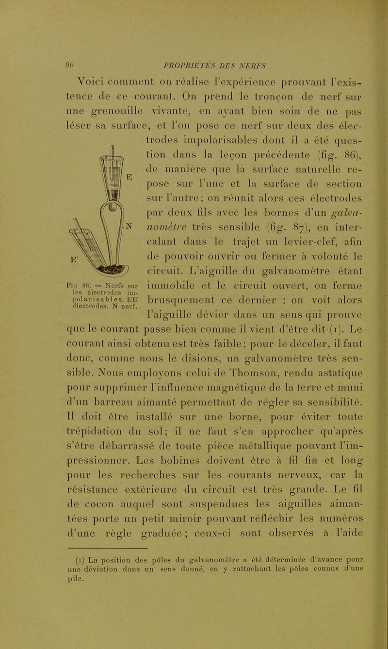 Voici comment ou réalise l'expérience prouvant l'exis- tence de ce courant. On prend le tronçon de nerf sur une grenouille vivante, en ayant bien soin de ne pas léser sa surface, et l'on pose ce nerf sur deux des élec- trodes impolarisables dont il a été ques- tion dans la leçon précédente (fig. 86), de manière que la surface naturelle re- pose sur l'une et la surface de section sur l'autre; on réunit alors ces électrodes par deux fds avec les bornes d'un galva- nomètre très sensible (fig. 87), en inter- calant dans le trajet un levier-clef, afin de pouvoir ouvrir ou fermer à volonté le circuit. L'aiguille du galvanomètre étant Fio 80. — Nerfs sur immobile et le circuit ouvert, on ferme les électrodes im- polarisables. EE' brusquement ce dernier : on voit alors électrodes. N nerf. ^ l'aiguille dévier dans un sens qui prouve que le courant passe bien comme il vient d'être dit (i). Le courant ainsi obtenu est très faible; pour le déceler, il faut donc, comme nous le disions, un galvanomètre très sen- sible. Nous employons celui de Thomson, rendu asiatique pour supprimer l'influence magnétique de la terre et muni d'un barreau aimanté permettant de régler sa sensibilité. Il doit être installé sur une borne, pour éviter toute trépidation du sol; il ne faut s'en approcher qu'après s'être débarrassé de toute pièce métallique pouvant l'im- pressionner. Les bobines doivent être à fil fin et long pour les recherches sur les courants nerveux, car la résistance extérieure du circuit est très grande. Le fil de cocon auquel sont suspendues les aiguilles aiman- tées porte un petit miroir pouvant réfléchir les numéros d'une règle graduée ; ceux-ci sont observés à l'aide (i) La position des pôles du galvanomètre a été déterminée d'avance pour une déviation dans un sens donné, en y rattachant les pôles connus d'une pile.