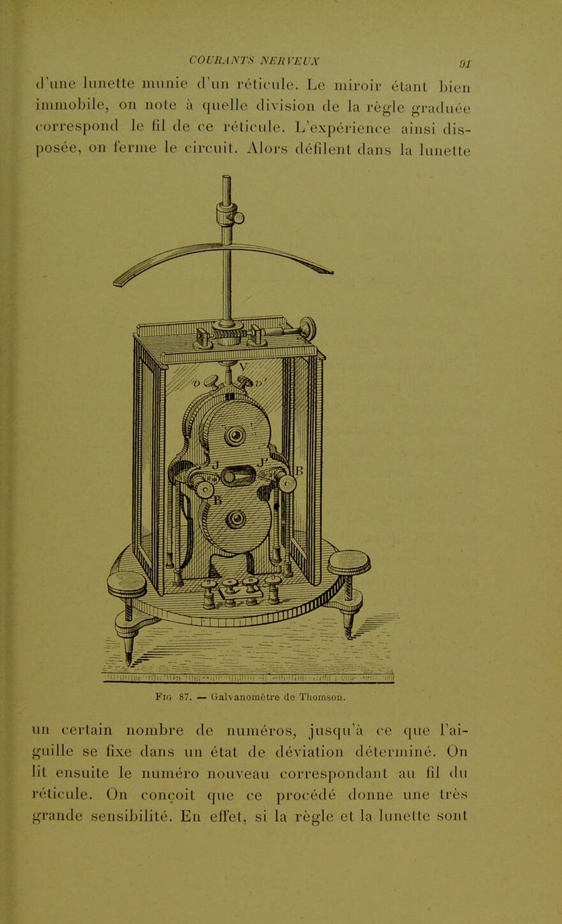 COURANTS NERVEUX qx (l'une liiiielte munie d'un rélicule. Le miroir étant bien immobile, on note à quelle division de la règle graduée correspond le fil de ee réticule. L'expérience ainsi dis- posée, on ferme le circuit. Alors défilent dans la lunette FiG 87. — Galvanomètre de Thoitisou. un certain nombre de numéros, jusqu'à ce que l'ai- guille se fixe dans un état de déviation déterminé. On lit ensuite le numéro nouveau correspondant au fil du réticule. On conçoit que ce procédé donne une très grande sensibilité. En effet, si la règle et la lunette sont