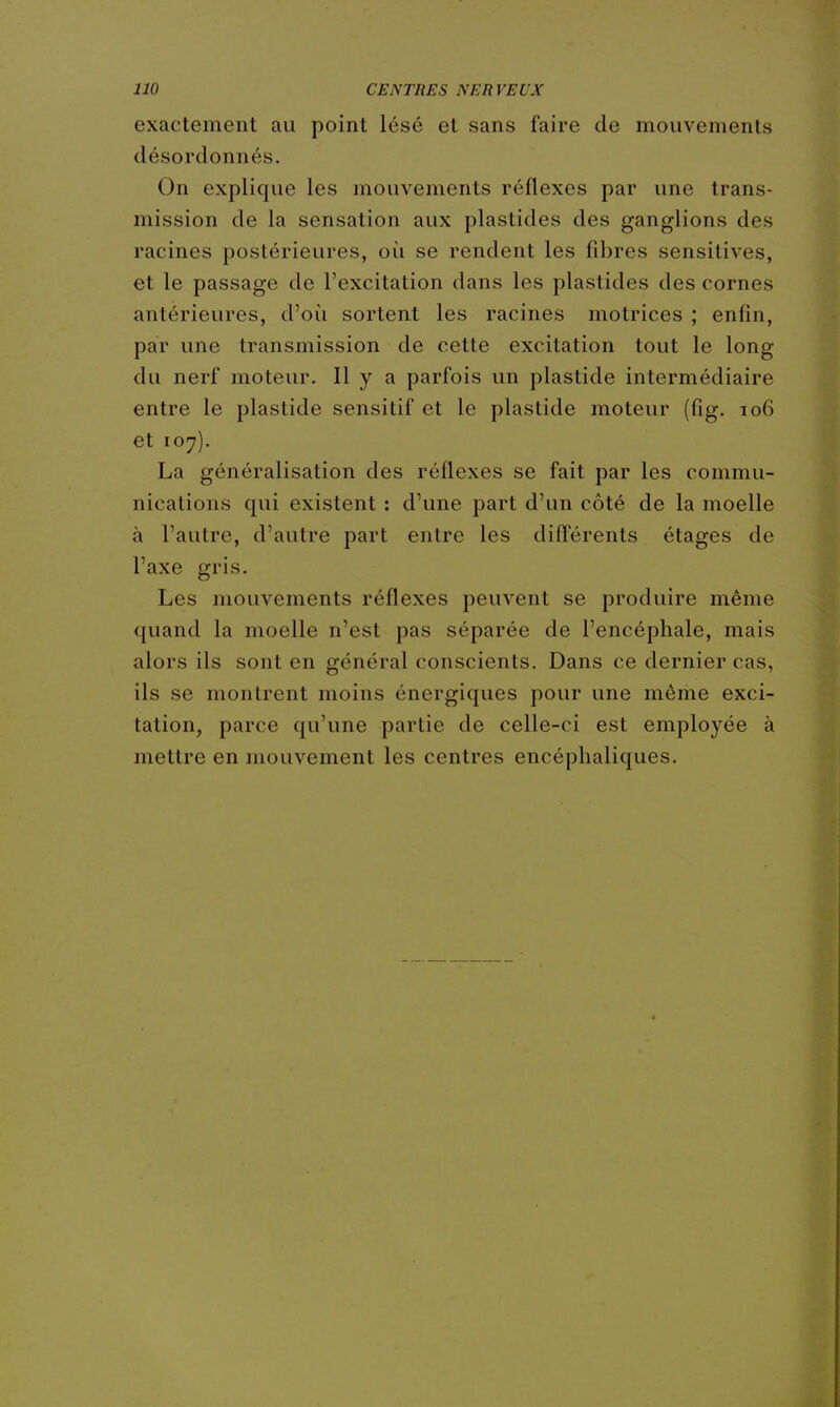 exactement au point lésé et sans faire de mouvements désordonnés. On explique les mouvements réflexes par une trans- mission de la sensation aux plastides des ganglions des racines postérieures, où se rendent les fibres sensitives, et le passage de l'excitation dans les plastides des cornes antérieures, d'où sortent les racines motrices ; enfin, par une transmission de cette excitation tout le long du nerf moteur. Il y a parfois un plastide intermédiaire entre le plastide sensitif et le plastide moteur (fig. 106 et 107). La généralisation des réflexes se fait par les commu- nications qui existent : d'une part d'un côté de la moelle à l'autre, d'autre part entre les difl'érents étages de l'axe gris. Les mouvements réflexes peuvent se produire même quand la moelle n'est pas séparée de l'encéphale, mais alors ils sont en général conscients. Dans ce dernier cas, ils se montrent moins énergiques pour une même exci- tation, parce qu'une partie de celle-ci est employée à mettre en mouvement les centres encéphaliques.