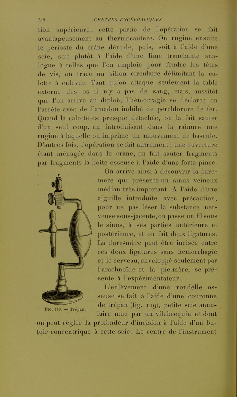 tion supérieure; cette partie de l'opération se fait avantageusement au thermocautère. On rugine ensuite le périoste du crâne dénudé, puis, soit à Paide d'une scie, soit plutôt à l'aide d'une lime tranchante ana- logue à celles que l'on emploie pour fendre les tètes de vis, on trace un sillon circulaire délimitant la ca- lotte à enlever. Tant qu'on attaque seulement la table externe des os il n'y a pas de sang, mais, aussitôt que l'on arrive au diploë, l'hémorragie se déclare; on l'arrête avec de l'amadou imbibé de perchlorure de fer. Quand la calotte est presque détachée, on la fait sauter d'un seul coup, en introduisant dans la rainure une rugine à laquelle on imprime un mouvement de bascule. D'autres fois, l'opération se fait autrement : une ouverture étant ménagée dans le crâne, on fait sauter fragments par fragments la boite osseuse à l'aide d'une forte pince. On arrive ainsi à découvrir la dure- mère qui présente un sinus veineux médian très important. A l'aide d'une aiguille introduite avec précaution, pour ne pas léser la substance ner- veuse sous-jacente, on passe un fdsous le sinus, à ses parties antérieure et postérieure, et on fait deux ligatures. La dure-mère peut être incisée entre ces deux ligatures sans hémorrhagie et le cerA'^eau, enA^eloppé seulement par l'arachnoïde et la pie-mère, se pré- sente à l'expérimentateur. L'enlèvement d'une rondelle os- seuse se fait à l'aide d'une couronne de trépan (fia:, hq), petite scie annu- - FiG. 119. — Trépan. . ' ^ ^ Ji^ l laire mue par un vilebrequin et dont on peut régler la profondeur d'incision à l'aide d'un bu- toir concentrique à cette scie. Le centre de l'instrument