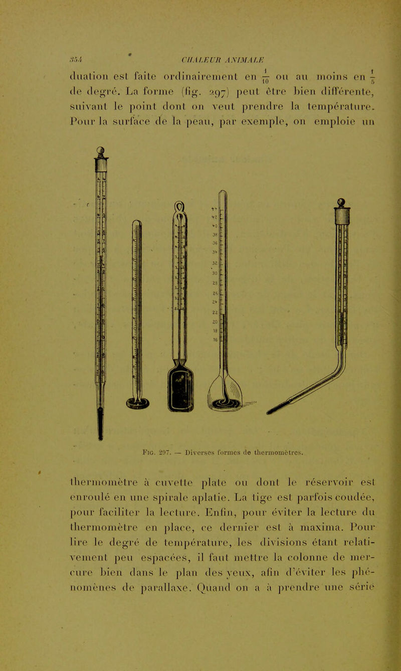 :t.U ' ClIM.KUlt A.y/M.t/J.- (liialioli esl faite ordinairement en ^ ou au moins en ^ (le degré. La forme (tig. ^97) peut être ])ien difï'érente, suivant le point dont on veut prentire la température. Pour la surface de la peau, j)ar exemple, on emploie un r FiG. 20. — Diverses formes de thermomètres. thermomètre à cuvette plate ou dont le réservoir est enroulé en une spirale aplatie. La tige est parfois coudée, pour faciliter la lecture. Enfin, pour éviter la lecture du thermomètre en place, ce dernier est à maxima. Pour lire le degré de température, les divisions étant relati- vement peu espacées, il faut mettre la colonne de mer- cure bien dans le plan des yeux, afin d'éviter les phé- nomènes de parallaxe. Quand on a à prendre inie séri('