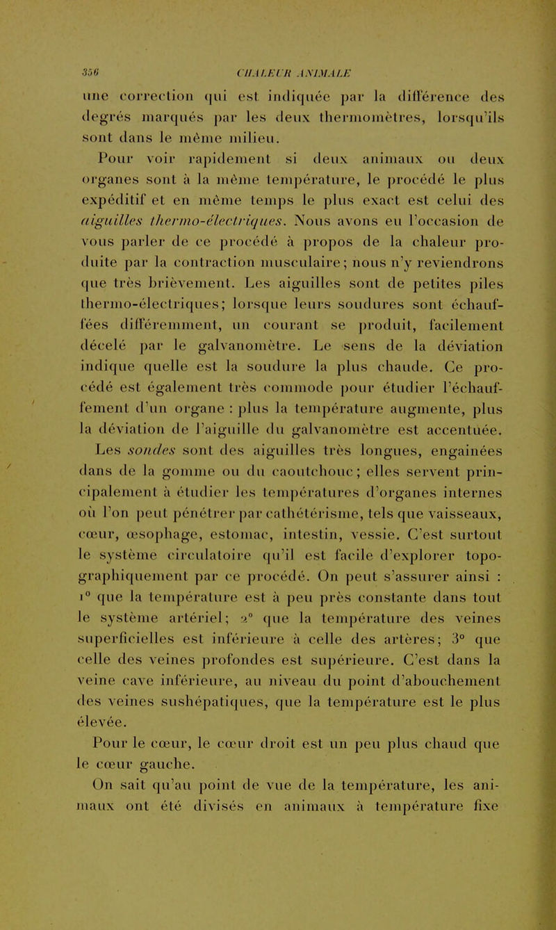 une correclion (|ui esL indiquée par la dillerence des degrés marqués par les deux thermomètres, lorsqu'ils sont dans le même milieu. Pour voir rapidement si deux animaux ou deux organes sont à la même température, le procédé le plus expéditif et en môme temps le plus exact est celui des (liguilles iliermo-électriques. Nous avons eu l'occasion de vous parler de ce procédé à propos de la chaleur pro- duite par la contraction musculaire; nous n'y reviendrons que très brièvement. Les aiguilles sont de petites piles thermo-électriques; lorsque leurs soudures sont échauf- fées différemment, un courant se produit, facilement décelé par le galvanomètre. Le sens de la déviation indique quelle est la soudure la plus chaude. Ce pro- (;édé est également très commode pour étudier réchauf- fement d'un organe : plus la température augmente, plus la déviation de l'aiguille du galvanomètre est accentuée. Les sondes sont des aiguilles très longues, engainées dans de la gomme ou du caoutchouc ; elles servent prin- cipalement à étudier les températures d'organes internes où l'on peut pénétrer par cathétérisme, tels que vaisseaux, cœur, œsophage, estomac, intestin, vessie. C'est surtout le système circulatoire qu'il est facile d'explorer topo- graphiquement par ce procédé. On peut s'assurer ainsi : 1° que la température est à peu près constante dans tout le système artériel; ■i° que la température des veines superficielles est inférieure à celle des artères; 3° que celle des veines profondes est supérieure. C'est dans la veine cave inférieure, au niveau du point d'abouchement des veines sushépatiques, que la température est le plus élevée. Pour le cœur, le cœur droit est un peu plus chaud que le cœur gauche. On sait qu'au poinl de vue de la température, les ani- maux ont été divisés en animaux à température fixe