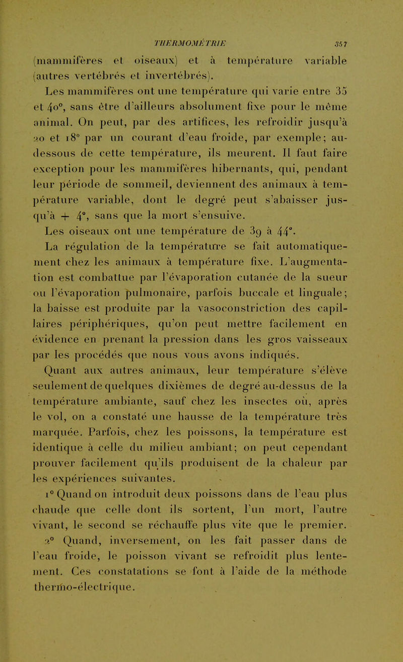 (mammifères et oiseaux) et à température variable (autres vertébrés et invertébrés). Les mammifères ont une température qui varie entre 35 et 4o°, sans être d'ailleurs absolument fixe pour le môme animal. On peut, par des artifices, les refroidir jusqu'à MO et 18 par un courant d'eau froide, par exemple; au- dessous de cette température, ils meurent. 11 faut faire exception pour les mammifères hibernants, qui, pendant leur période de sommeil, deviennent des animaux à tem- pérature variable, dont le degré peut s'abaisser jus- qu'à -r 4°» sans que la mort s'ensuive. Les oiseaux ont une température de 89 à 44°' La régulation de la températirre se fait automatique- ment chez les animaux à température fixe. L'augmenta- tion est combattue par l'évaporation cutanée de la sueur ou l'évaporation J)ulmonaire, parfois buccale et linguale; la baisse est produite par la vasoconstriction des capil- laires périphériques, qu'on peut mettre facilement en évidence en prenant la pression dans les gros vaisseaux par les procédés que nous vous avons indiqués. Quant aux autres animaux, leur température s'élève seulement de quelques dixièmes de degré au-dessus de la température ambiante, sauf chez les insectes où, après le vol, on a constaté une hausse de la température très marquée. Parfois, chez les poissons, la température est identique à celle du milieu ambiant; on peut cependant prouver facilement qu'ils produisent de la chaleur par les expériences suivantes. 1° Quand on introduit deux poissons dans de l'eau plus chaucje que celle dont ils sortent, Tun mort, l'autre vivant, le second se réchauffe plus vite que le premier. f4° Quand, inversement, on les fait passer dans de Teau froide, le poisson vivant se refroidit plus lente- ment. Ces constatations se font à l'aide de la méthode iherilio-élec trique.