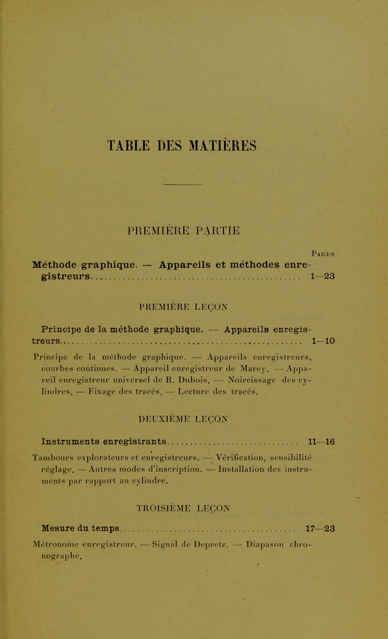 TABLE DES MATIÈRES PREMIERE PARTIE Pages Méthode graphique. — Appareils et méthodes enre- gistreurs 1—23 PREMIÈRE LEÇON Principe de la méthode graphique. — Appareils enregis- treurs 1—10 Principe de la méthode graphique. — Appareils enregistreurs, courbes continues. — Appareil enregistreur de Marey. — Appa- reil enregistreur universel de R. Dubois. — Noircissage des cy- lindres. — Fixage des tracés. — Lecture des tracés. DEUXIÈME LEÇON Instruments enregistrants 11—16 ■ Tambours explorateurs et enregistreurs. — Vérification, sensibilité réglage. — Autres modes d'inscription. — Installation des instru- ments par rapport au cylindre. TROISIÈME LEÇON Mesure du temps 17—23 Métronome enregistreur. — Signal de Deprelz. — Diapason chro- nographo.