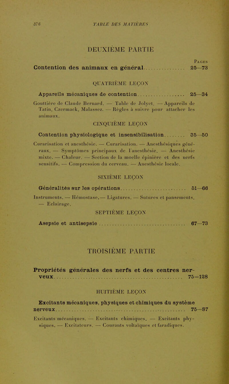 DEUXIÈME PARTIE Pages Contention des animaux en général 25—73 QUATRIÈME LEÇON Appareils mécaniques de contention 25—34 Gouttière de Claude Bernard. — Table de Jolyel. —Appareils de Talin, Czermack, Malassez. — Règles à suivre poui- attacher les animaux. CINQUIÈME LEÇON Contention physiologique et insensibilisation 35—50 Curarisation et aneslhésie. — Curarisation. — Anesthésiques géné- raux. — Symptômes principaux de l'ancsthésie. — Anestliésie mixte. — Chaleur. — Section de la moelle épinière et des nerfs sensilifs. — Compi-cssion du cerveau. — Ancsthésie locale. SIXIÈME LEÇON Généralités sur les opérations 51—66 Instruments. — Hémostase.— Ligatures. — Salures et pansements. — Eclairage. SEPTIÈME LEÇON Asepsie et antisepsie 67—73 TROISIEME PARTIE Propriétés générales des nerfs et des centres ner- veux 75—128 HUITIÈME LEÇON Excitants mécaniques, physiques et chimiques du système nerveux 75—87 Excitants mécaniques. — Excitants chimiques, — Excitants pl»y- siques. — Excitateurs. — Courants vollaïques et faradiques.