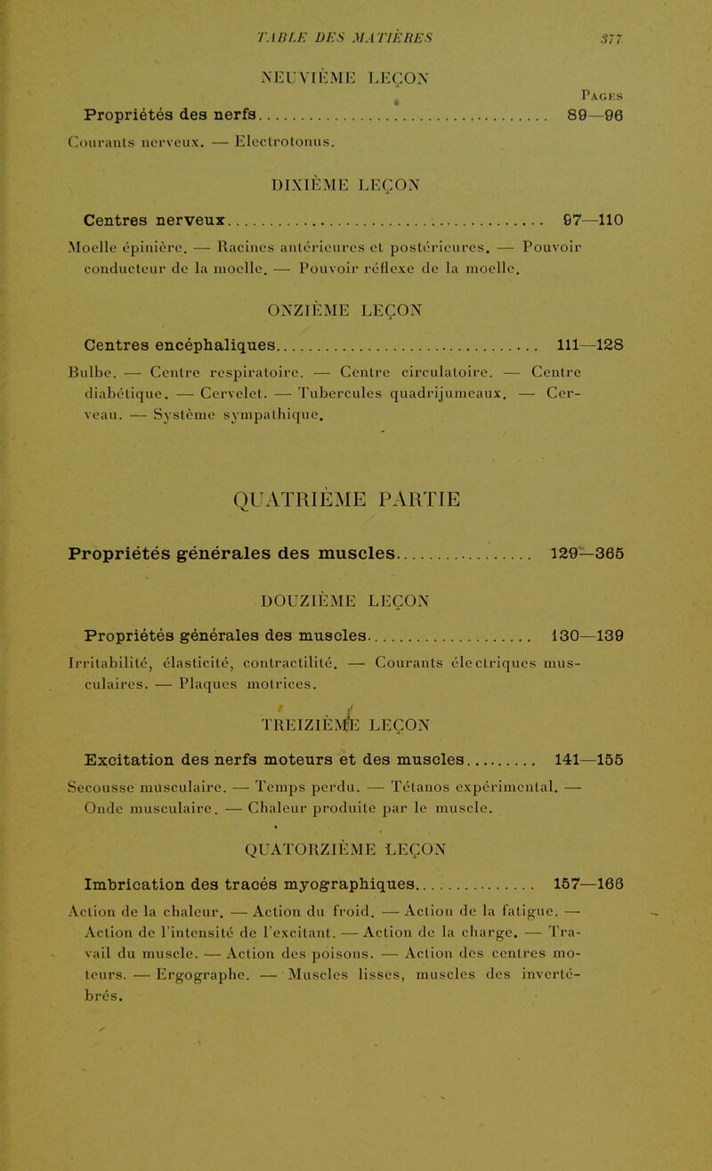 NEUVIÈME LEÇON Pagks Propriétés des nerfs 89—96 Couranls nerveux. — Electrotonus. DIXIÈME LEÇON Centres nerveux G7—110 Moelle épinière. — Racines anlérieures et postérieures. — Pouvoir conducteur de la moelle, — Pouvoir réflexe de la moelle. ONZIÈME LEÇON Centres encéphaliques 111—128 Bulbe. — Centre respiratoire. — Centre circulatoire. — Centre diabétique. — Cervelet. — Tubercules quadrijuraeaux, — Cer- veau. — Système sympathique. QUATRIÈME PARTIE Propriétés générales des muscles 129—365 DOUZIÈME LEÇON Propriétés générales des muscles. 130—139 Irritabilité, élasticité, contractilité. — Courants électriques mus- culaires. — Plaques motrices. treizièmIe leçon Excitation des nerfs moteurs et des muscles 141—155 Secousse musculaire. — Temps perdu. — Tétanos expérimental. — Onde musculaire. — Chaleur produite par le muscle. QUATORZIÈME LEÇON Imbrication des tracés myographiques 157—166 Action de la chaleur. — Action du froid. — Action de la fatigue. — Action de l'intensité de l'excitant. — Action de la charge. — Tra- vail du muscle. — Action des poisons. — Action des centres mo- teurs.— Ergographe. — Muscles lisses, muscles des inverté- brés.
