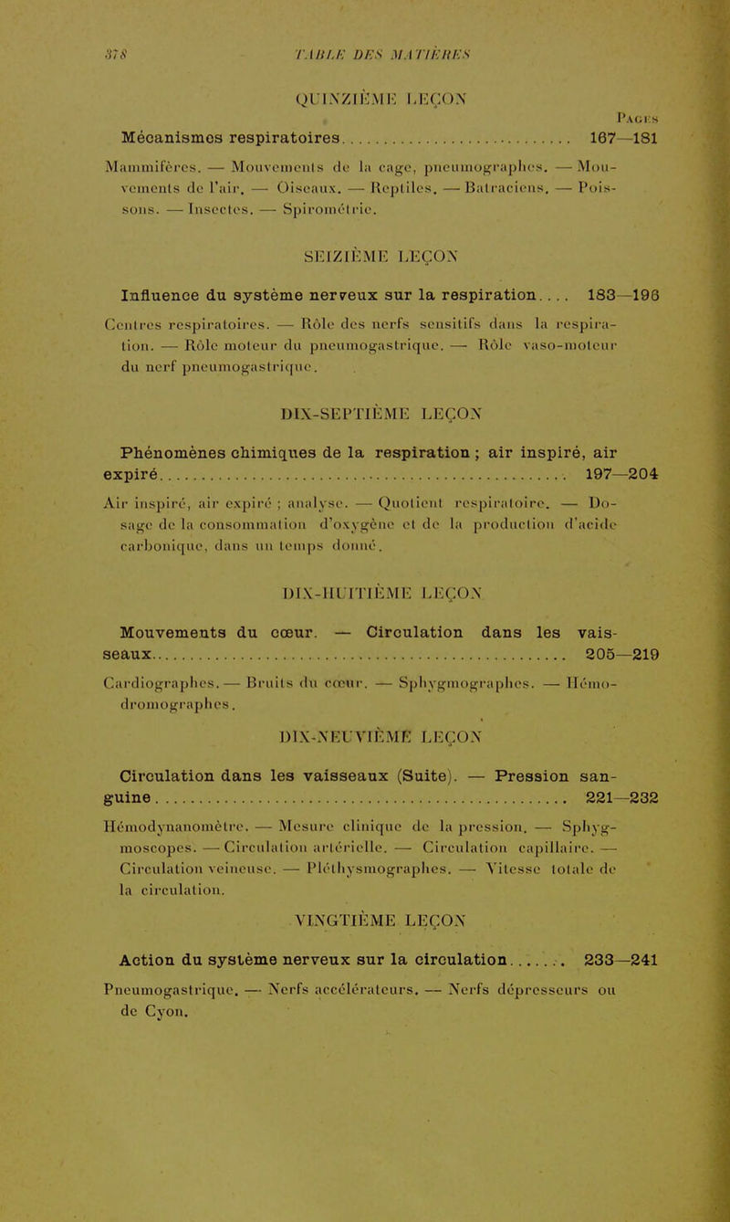 TMU.I-: Ui:s MA TlkliKS QUINZIEME LEÇON Paci:s Mécanismes respiratoires 167—181 Mammifères. — Mouvcmenis do la cage, piicumograplies. — Mou- vements de l'air. —• Oiseaux. — Repliles. —Batraciens. — Pois- sons. — Insectes. — Spironiél l'ie. SEIZIÈME LEÇON Influence du système nerveux sur la respiration.... 183—198 Centres respiratoires. — Rôle des nerfs sensitifs dans la respira- tion. — Rôle moteur du pneumogastrique. — Rôle vaso-molent- du nerf pneumogastrique. DIX-SEPTIÈME LEÇON Phénomènes chimiques de la respiration ; air inspiré, air expiré 197—204 Air inspiré, air e.vpiré ; analyse. — Quotient respiratoire. — Do- sage de la consommation d'oxygène et de la production d'acide carbonique, dans un lenqjs donné. DLV-IIUITIÈME LEÇON Mouvements du cœur. — Circulation dans les vais- seaux 205—219 Cardiographes.— Bruits du cœur. — Spliygmographes. — llémo- dromograplies. DIX-NEUVIÈME LEÇON Circulation dans les vaisseaux (Suite). — Pression san- guine 221—232 Hémodynanomètre. — Mesure clinique de la pression. — Sphyg- moscopes. —Circulation artérielle. — Circulation capillaire. — Circulation veineuse. — Piéthysmographes, — Vitesse totale de la circulation. VINGTIÈME LEÇON Action du système nerveux sur la circulation 233—241 Pneumogastrique. -— Nerfs accélérateurs. — Nerfs dépresseurs ou de Cyon.