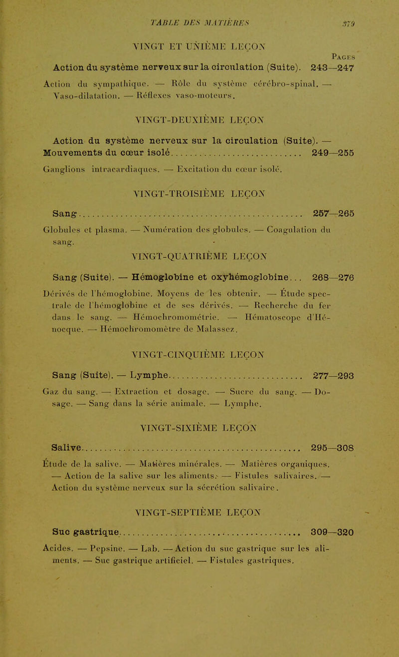 VINGT ET UNIEME LEÇON Pacts Action du système nerveux sur la circulation (Suite). 243—247 Action du sympatiliquc. — Rôle du syslèiiu' ccrc-bro-spinal. — Yaso-dilatalioii. —Réflexes vaso-moteurs. VINGT-DEUXIÈME LEÇON Action du système nerveux sur la circulation (Suite). — Mouvements du cœur isolé 249—255 Ganglions inti'acardiaques. — Excitation du cœur isolé. VINGT-TROISIÈME LEÇON Sang 257—265 Globules et plasma. — Numération des globules. — Coagulation du sang. VINGT-QUATRIÈME LEÇON Sang (Suite). — Hémoglobine et oxyhémoglobine... 268—276 Dérivés de l'hémoglobine. Moyens de les obtenir. — Etude spec- trale de l'hémoglobine et de ses dérivés. — Recherche du fei- dans le sang. — Hémochroniomélrie. — Hématoscope d'IIé- nocque. —Hémocliromomètre de Malasse/. VINGT-CINQUIÈME LEÇON Sang (Suite). — Lymphe 277—293 Gaz du sang. — Extraction et dosage. — Sucre du sang. — Do- sage. — Sang dans la série animale. — Lymphe. VINGT-SIXIÈME LEÇON Salive 295—308 Etude de la salive. — Ma1>ières minérales. — Matières organiques. — Action de la salive sur les aliments.- — Fistules salivaires. — Action du système nerveux sur la sécrétion salivaire. VINGT-SEPTIÈME LEÇON Suc gastrique 309—320 Acides. — Pepsine. — Lab. —Action du suc gastrique sur les ali- ments. — Suc gastrique artificiel. — Fistules gastriques.