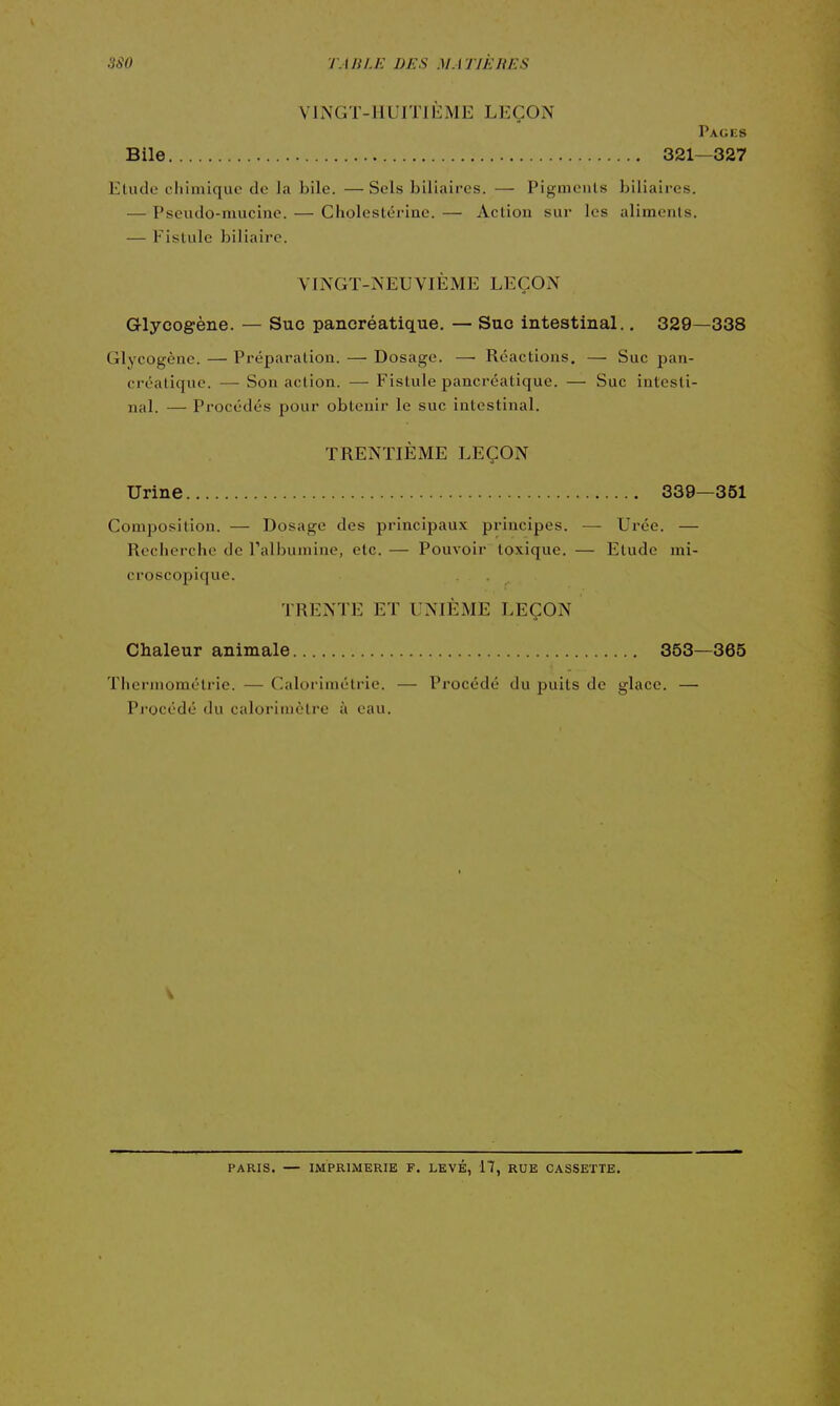 VINGT-HUITIÈME LEÇON Pages Bile 321—327 Elude chimique de la bile. — Sels biliaires. — Pigments biliaires. — Pseudo-mucine. — Cholestérine. — Action sur les aliments. — Fistule biliaire. VINGT-NEUVIÈME LEÇON Glycogène. — Suc pancréatique, — Suc intestinal.. 329—338 Glycogène. — Préparation. — Dosage. — Réactions. — Suc pan- créatique. — Son action. — Fistule pancréatique. — Suc intesti- nal. — Procédés pour obtenir le suc intestinal. TRENTIÈME LEÇON Urine 339—351 Composition. — Dosage des principaux principes. — Urée. — Recherche de l'albumine, etc. — Pouvoir toxique. — Etude mi- croscopique. TRENTE ET UNIÈME LEÇON Chaleur animale 353—365 Thermomélrie. — Calorimétrie. — Procédé du puits de glace. — Pj'océdé du calorimètre à eau. PARIS. — IMPRIMERIE F. LEVÉ, 17, RUE CASSETTE.
