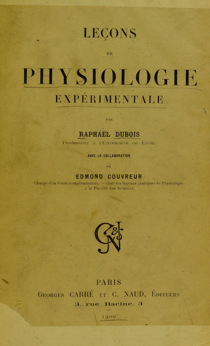 LEÇONS DE PHYSIOLOGIE EXPÉRIMjENTALE l'AK RAPHAËL DUBOIS Professeur à l'Université de Uyon. AVEC LA COLLABORATION EDMOND COUVREUR Chargé d'un Cours complémentaire. — Chef des travaux pratiques de Physiologie h la Faculté des Sciences. PARIS Georges CARRÉ et G. NAUD, Editeurs 3, me Pt,aclxie, 3 lyoo