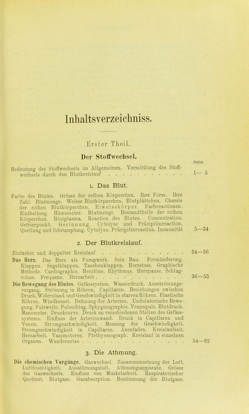 Inhaltsverzeichniss. Erster Theil. Der Stoffwechsel. Seite Bedeutung des Stoffwechsels im Allgemeinen. Vermittlung des Stoff- wechsels durch den Blutkreislauf 1— 5 1. Das Blut. Farbe des Blutes. Grösse der rothen Kürperchen. Ihre Form. Ihre Zahl. Blutmenge. Weisse Blutkörperchen. Blutplättchen. Chemie der rothen Blutkörperchen. Eiweisskörper. Farbreactionen. Eintheilung. Häraomctcr. Blutmcngc. Bestandtheile der rothen Körperchen. Blutplasma. Reaction des Blutes. Concentration.' Gefrierpunkt. Gerinnung. Cytolyse und Präcipitinreaction. Quellung und Schrumpfung. Cytolyse. Präcipitinreaction. Immunität 5—34 2. Der Blutkreislauf. Einfacher und doppelter Kreislauf • 34—36 Das Herz. Das Herz als Pumpwerk. Sein Bau. Formänderung. Klappen. Segelklappen. Taschenklappen. Herzstoss. Graphische Methode. Cardiographic. Herztöne. Rhythmus. Herzpause. Schlag- volum. Frequenz. Ilerzarbeit 36—53 Die Bewegung des Blutes. Gefässsystem. Wasserdruck. Ausströmungs- vorgang. Strömung in Röhren. Capillaren. Beziehungen zwischen Druck, Widerstand und Geschwindigkeit in starren Röhren. Elastische Röhren. Windkessel. Dehnung der Arterien. Undulatorische Bewe- gung. Pulswelle. Pulsschlag. Sphygmographie. Venenpuls. Blutdruck. Manometer. Druckcurve. I)ruck an verschiedenen Stellen des Gefäss- systems. Einiluss der Arterienwand. Druck in Capillaren und Venen. Stromgeschwindigkeit. Messung der Geschwindigkeit. Stromgeschwindigkeit in Capillaren. Axenfaden. Kreislaufzeit. Herzarbeit. Vasomotoren. Plethysmograph. Kreislauf in einzelnen Organen. Wundernetze 54—82 3. Die Athmung. Die clieniisclien Vorgänge. Gaswechsel. Zusammensetzung der Luft. Luftfeuchtigkeit. Ausathmungsluft. Athmungsapparate. Grösse des Gaswechscls. Einfluss von Muskelarbeit, Respiratorischer Quotient. Blutgase. Gasabsorption. Bestimmung der Blutgase.