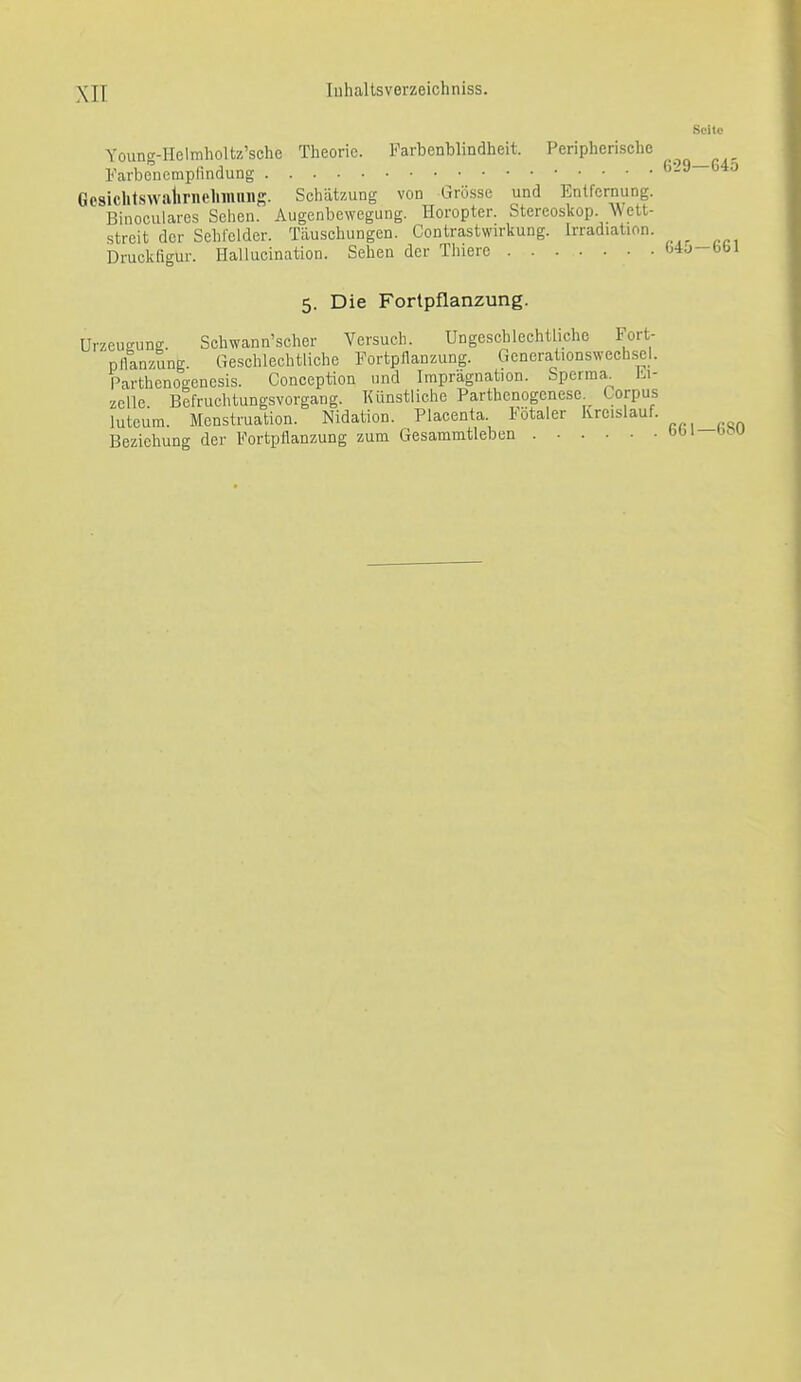 Scito Young-IIelmholtz'sche Theorie. Farbenblindheit. Peripherische Farbeiicmpfindung ^'^^ °^ Gcsiclitswalirnchiimiig. Schätzung von Grö.sse und Entfernung. Binoculares Sehen. Augenbewegung. Horopter. Stereoskop. AVett- streit der Sehfelder. Täuschungen. Contrastwirkung. Irradiation. Druckfigur. Halluoination. Sehen der Thierc b4u-b( 5. Die Fortpflanzung. Urzeueung. Schwann'scher Versuch. Ungeschlechtliche Fort- pllanzung. Geschlechtliehe Fortpflanzung. Generationswechsel. Parthenoo-enesis. Conception und Imprägnation. Sperma^ bi- zoUe Befruchtungsvorgang. Künstliche Parthenogenese^ Corpus luteum. Menstruation. Nidation. Placenta. lötaler Kreislauf. Beziehung der Fortpflanzung zum Gesammtieben bOi bou