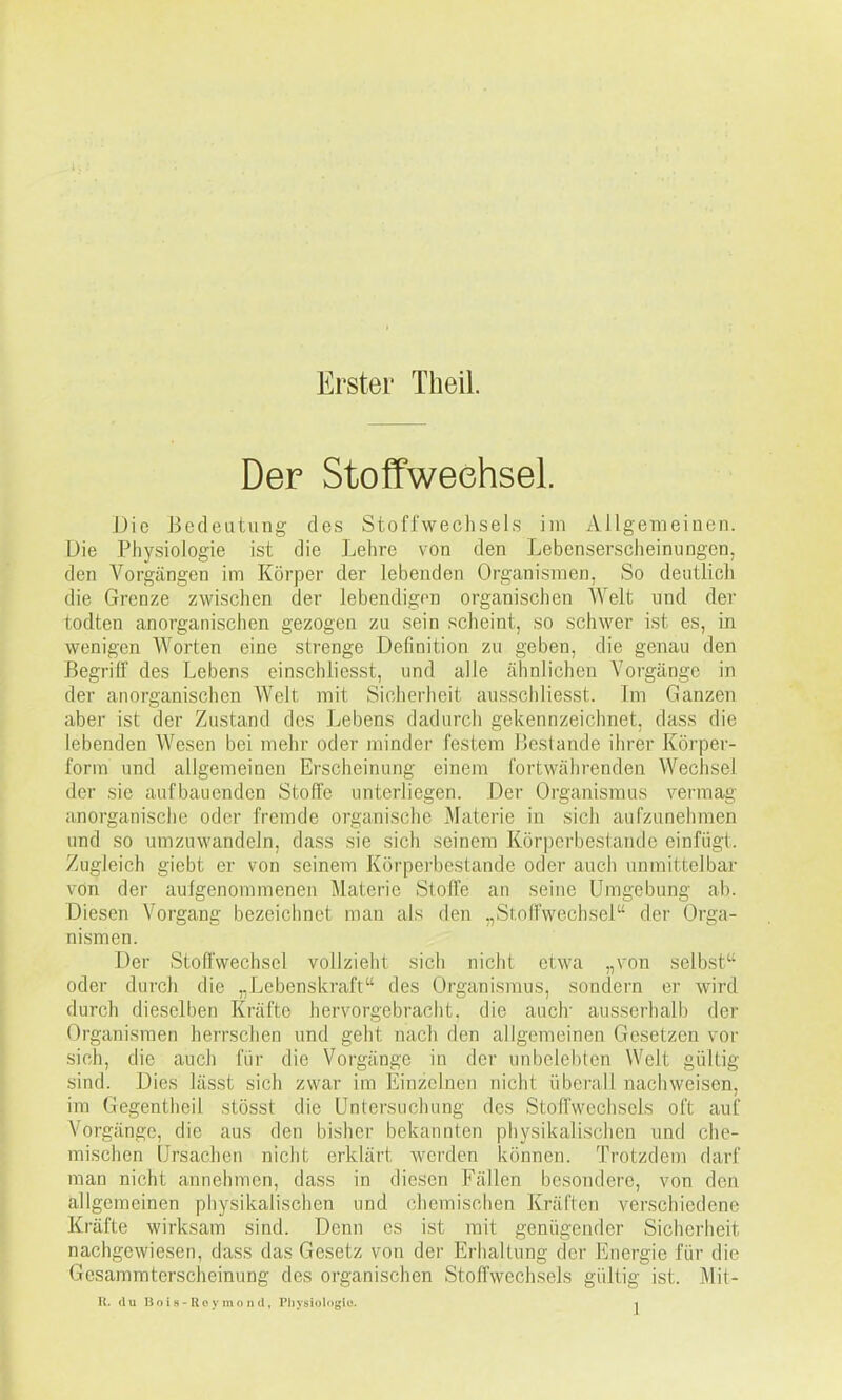 Erster Theil. Der Stoffwechsel. Die Bedeutung des Stoffwechsels iin Allgemeinen. Die Physiologie ist die Lehre von den Lebenserscheinuogen, den Vorgängen im Körper der lebenden Organismen, So deutlicli die Grenze zwischen der lebendigen organischen Welt und der todten anorganischen gezogen zu sein scheint, so schwer ist es, in wenigen Worten eine strenge Definition zu geben, die genau den Begriff des Lebens einschliesst, und alle ähnlichen Vorgänge in der anorganischen Welt mit Sicherheit ausscliliesst. Im Ganzen aber ist der Zustand des Lebens dadurch gekennzeichnet, dass die lebenden Wesen bei mehr oder minder festem Bestände ihrer Körper- form und allgemeinen Erscheinung einem fortwährenden Wechsel der sie aufbauenden Stoffe unterliegen. Der Organismus vermag anorganische oder fremde organische Materie in sich aufzunehmen und so umzuwandeln, dass sie sich seinem Körpcrbestande einfügt. Zugleich giebt er von seinem Körperbestande oder auch unmittelbar von der aufgenommenen Materie Stoffe an seine Umgebung ab. Diesen Vorgang bezeichnet man als den „Sfnifwechsel der Orga- nismen. Der Stoffwechsel vollzieht sich nicht etwa „von selbst oder durch die „Lebenskraft des Organismus, sondern er wird durch dieselben Kräfte hervorgebracht, die auch ausserhalb der Organismen herrschen und geht nach den allgemeinen Gesetzen vor sich, die auch für die Vorgänge in der unbelebten Welt gültig sind. Dies lässt sich zwar im Einzelnen nicht überall nachweisen, im Gegentheil stösst die Untersuchung des Stoffwechsels oft auf Vorgänge, die aus den bisher bekannten physikalischen und che- mischen Ursachen nicht erklärt werden können. Trotzdem darf man nicht annehmen, dass in diesen Fällen besondere, von den allgemeinen physikalischen und chemischen Kräften verschiedene Kräfte wirksam sind. Denn es ist mit genügender Sicherheit nachgewiesen, dass das Gesetz von der Erhaltung der Energie für die Gesammterscheinung des organischen Stoffwechsels gültig ist. Mit-