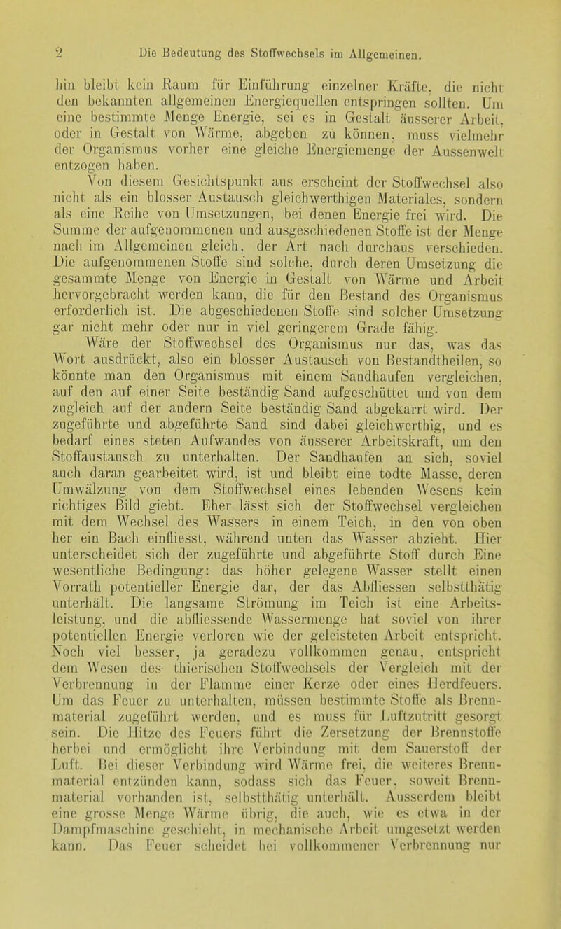 hin bleibt kein Raum für Einführung einzelner Kräfte, die nicht den bekannten allgemeinen Energiequellen entspringen sollten. Um eine bestimmte Menge Energie, sei es in Gestalt äusserer Arbeit, oder in Gestalt von Wärme, abgeben zu können, muss vielmehr der Organismus vorher eine gleiche Energiemenge der Aussenwelt entzogen haben. Von diesem Gesichtspunkt aus erscheint der Stoffwechsel also nicht als ein blosser Austausch gleichwerthigen Materiales, sondern als eine Reihe von LTrasetzungen, bei denen Energie frei wird. Die Summe der aufgenommenen und ausgeschiedenen Stoffe ist der Menge nach im Allgemeinen gleich, der Art nach durchaus verschieden. Die aufgenommenen Stoffe sind solche, durch deren Umsetzung die gesammte Menge von Energie in Gestalt von AVärme und Arbeit hervorgebracht werden kann, die für den Bestand des Organismus erforderlich ist. Die abgeschiedenen Stoffe sind solcher Umsetzung gai- nicht mehr oder nur in viel geringerem Grade fähig. Wäre der Stoffwechsel des Organismus nur das, was das Wort ausdrückt, also ein blosser Austausch von ßestandtheilen, so könnte man den Organismus mit einem Sandhaufen vergleichen, auf den auf einer Seite beständig Sand aufgeschüttet und von dem zugleich auf der andern Seite beständig Sand abgekarrt wird. Der zugeführte und abgeführte Sand sind dabei gleichwerthig, und es bedarf eines steten Aufwandes von äusserer Arbeitskraft, um den Stoffaustausch zu unterhalten. Der Sandhaufen an sich, soviel auch daran gearbeitet wird, ist und bleibt eine todte Masse, deren Umwälzung von dem Stoffwechsel eines lebenden AVesens kein richtiges Bild giebt. Eher lässt sich der Stoffwechsel vergleichen mit dem Wechsel des Wassers in einem Teich, in den von oben her ein Bach einfliesst, während unten das Wasser abzieht. Hier unterscheidet sich der zugeführte und abgeführte Stoff durch Eine wesentliche Bedingung: das höher gelegene Wasser stellt einen Vorrath potentieller Energie dar, der das AWliessen selbstthätig unterhält. Die langsame Strömung im Teich ist eine Arbeits- leistung, und die ablliessende Wassermenge hat soviel von ihrer potentiellen Energie verloren wie der geleisteten Arbeit entspricht. Noch viel besser, ja geradezu vollkommen genau, entspricht dem Wesen des- thierischen Stoffwechsels der Vergleich mit der Verbrennung in der Flamme einer Kerze oder eines Herdfeuers. Um das Feuer zu unterhalten, müssen bestimmte Stoffe als Brenn- material zugeführt Averden, und es muss für Luftzutritt gesorgt sein. Die Hitze des Feuers führt die Zersetzung der Brennstoffe herbei und ermöglicht ihre Verbindung mit dem Sauerstoff der Luft. Bei dieser Verbindung wird Wärme frei, die weiteres Brenn- material enizünden kann, sodass sich das Feuer, soweit Brenn- material vorhanden ist, selbstthätig unterhält. Ausserdem bleibt eine grosse Menge. Wärme übrig, die auch, wie es etwa in der Dampfmaschine geschieht, in mechanische Arbeit umgesetzt werden kann. Das Feuer scheidet bei vollkommener Verbrennung nur